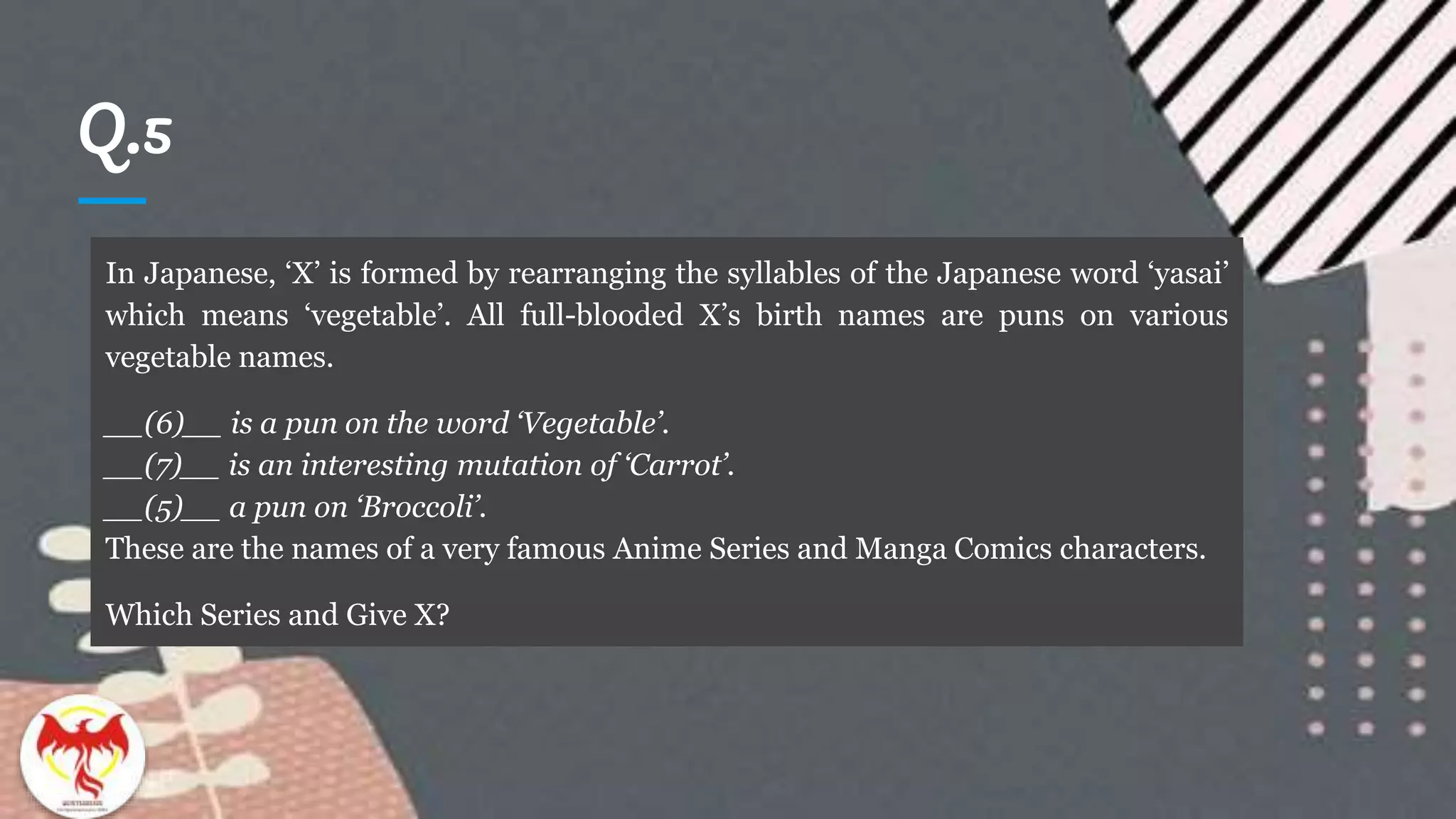 Q.5
In Japanese, ‘X’ is formed by rearranging the syllables of the Japanese word ‘yasai’
which means ‘vegetable’. All full-blooded X’s birth names are puns on various
vegetable names.
__(6)__ is a pun on the word ‘Vegetable’.
__(7)__ is an interesting mutation of ‘Carrot’.
__(5)__ a pun on ‘Broccoli’.
These are the names of a very famous Anime Series and Manga Comics characters.
Which Series and Give X?
 