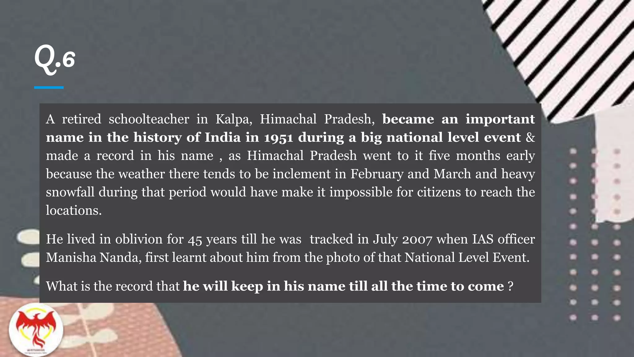Q.6
A retired schoolteacher in Kalpa, Himachal Pradesh, became an important
name in the history of India in 1951 during a big national level event &
made a record in his name , as Himachal Pradesh went to it five months early
because the weather there tends to be inclement in February and March and heavy
snowfall during that period would have make it impossible for citizens to reach the
locations.
He lived in oblivion for 45 years till he was tracked in July 2007 when IAS officer
Manisha Nanda, first learnt about him from the photo of that National Level Event.
What is the record that he will keep in his name till all the time to come ?
 