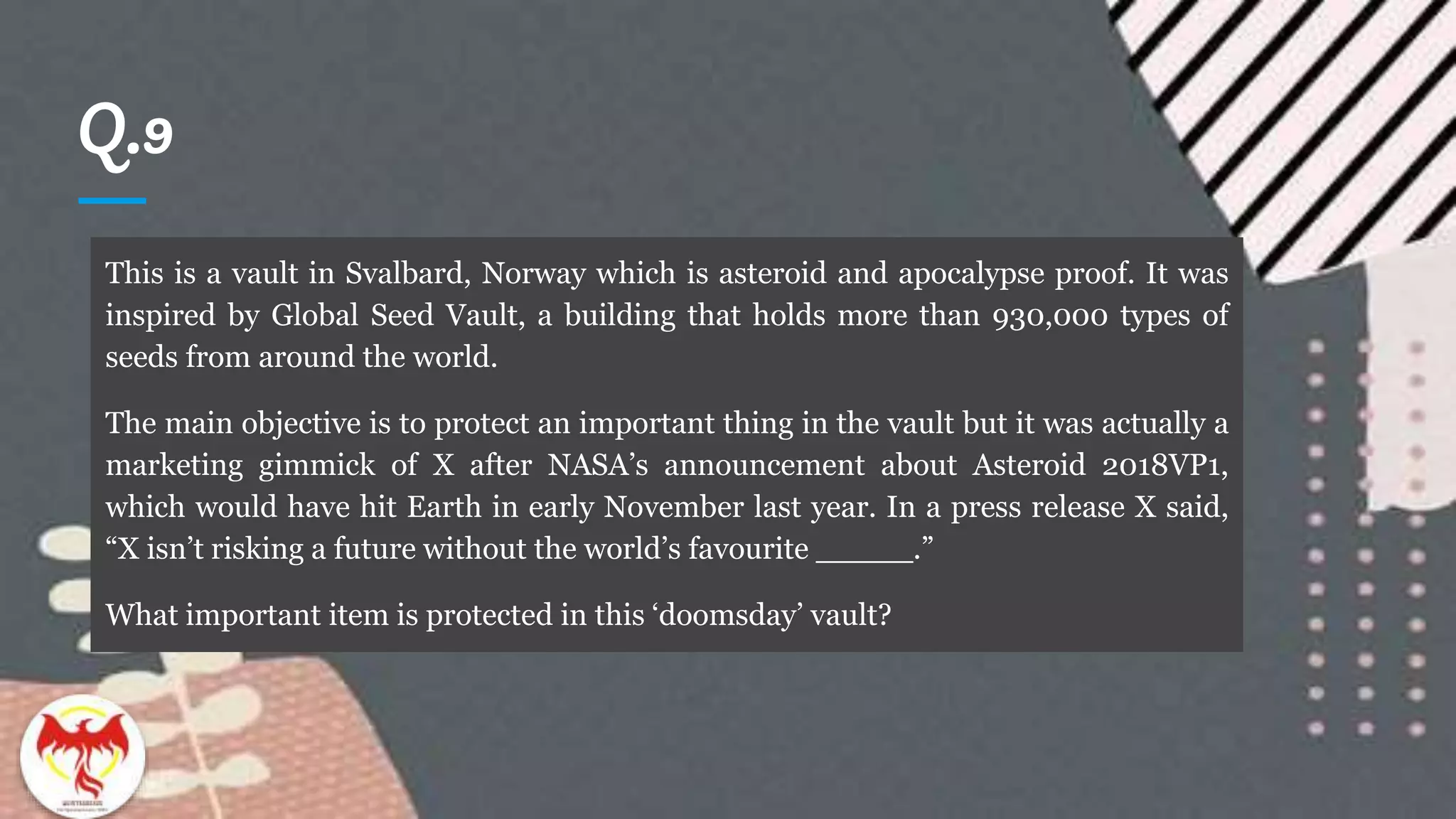 Q.9
This is a vault in Svalbard, Norway which is asteroid and apocalypse proof. It was
inspired by Global Seed Vault, a building that holds more than 930,000 types of
seeds from around the world.
The main objective is to protect an important thing in the vault but it was actually a
marketing gimmick of X after NASA’s announcement about Asteroid 2018VP1,
which would have hit Earth in early November last year. In a press release X said,
“X isn’t risking a future without the world’s favourite _____.”
What important item is protected in this ‘doomsday’ vault?
 