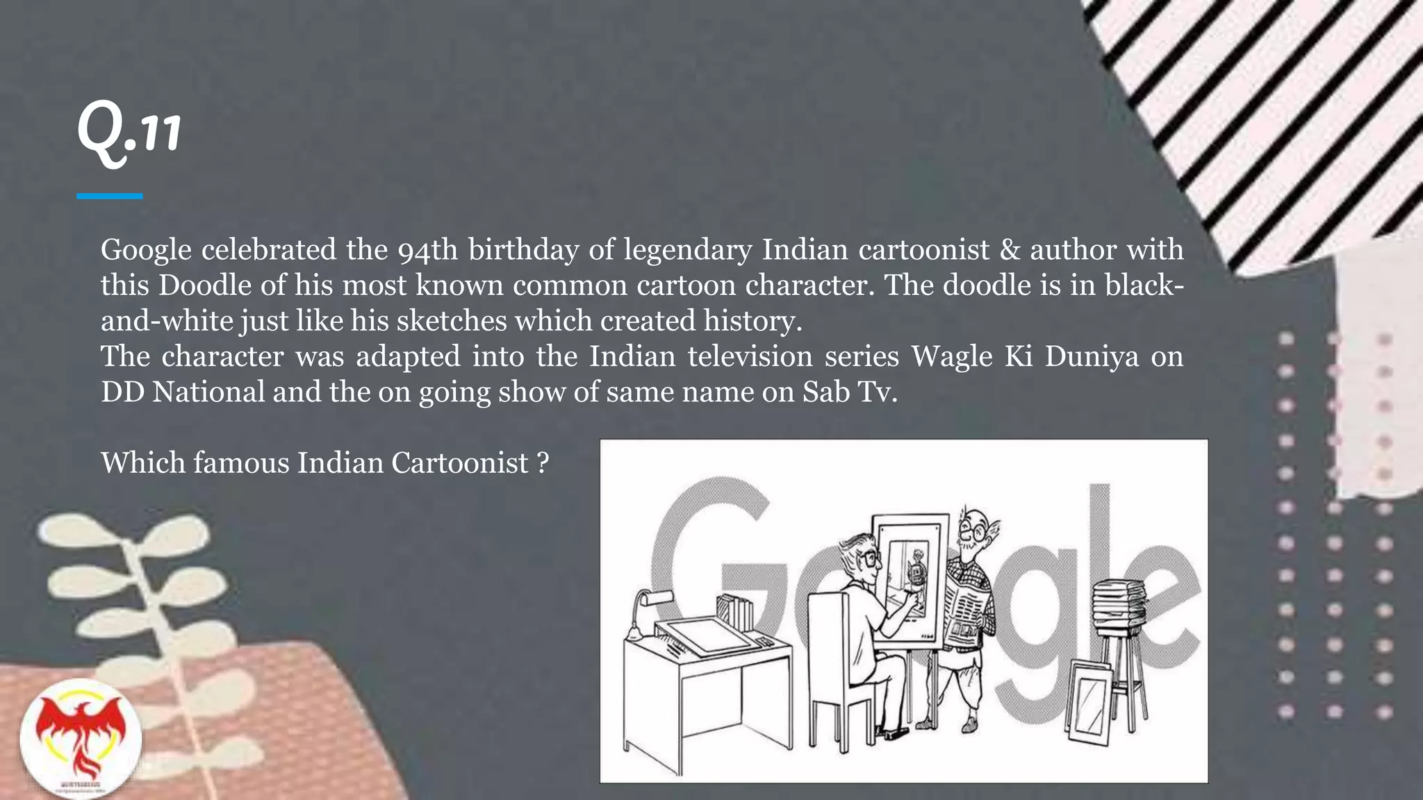 Q.11
Google celebrated the 94th birthday of legendary Indian cartoonist & author with
this Doodle of his most known common cartoon character. The doodle is in black-
and-white just like his sketches which created history.
The character was adapted into the Indian television series Wagle Ki Duniya on
DD National and the on going show of same name on Sab Tv.
Which famous Indian Cartoonist ?
 