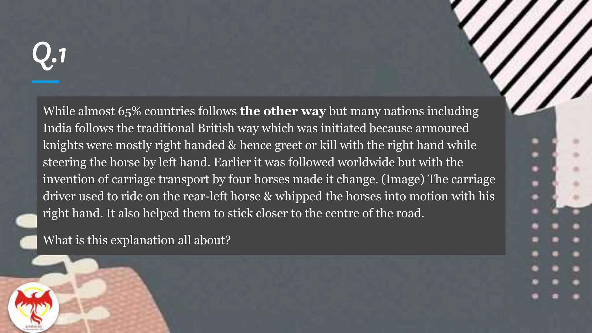 Q.1
In
While almost 65% countries follows the other way but many nations including
India follows the traditional British way which was initiated because armoured
knights were mostly right handed & hence greet or kill with the right hand while
steering the horse by left hand. Earlier it was followed worldwide but with the
invention of carriage transport by four horses made it change. (Image) The carriage
driver used to ride on the rear-left horse & whipped the horses into motion with his
right hand. It also helped them to stick closer to the centre of the road.
What is this explanation all about?
 