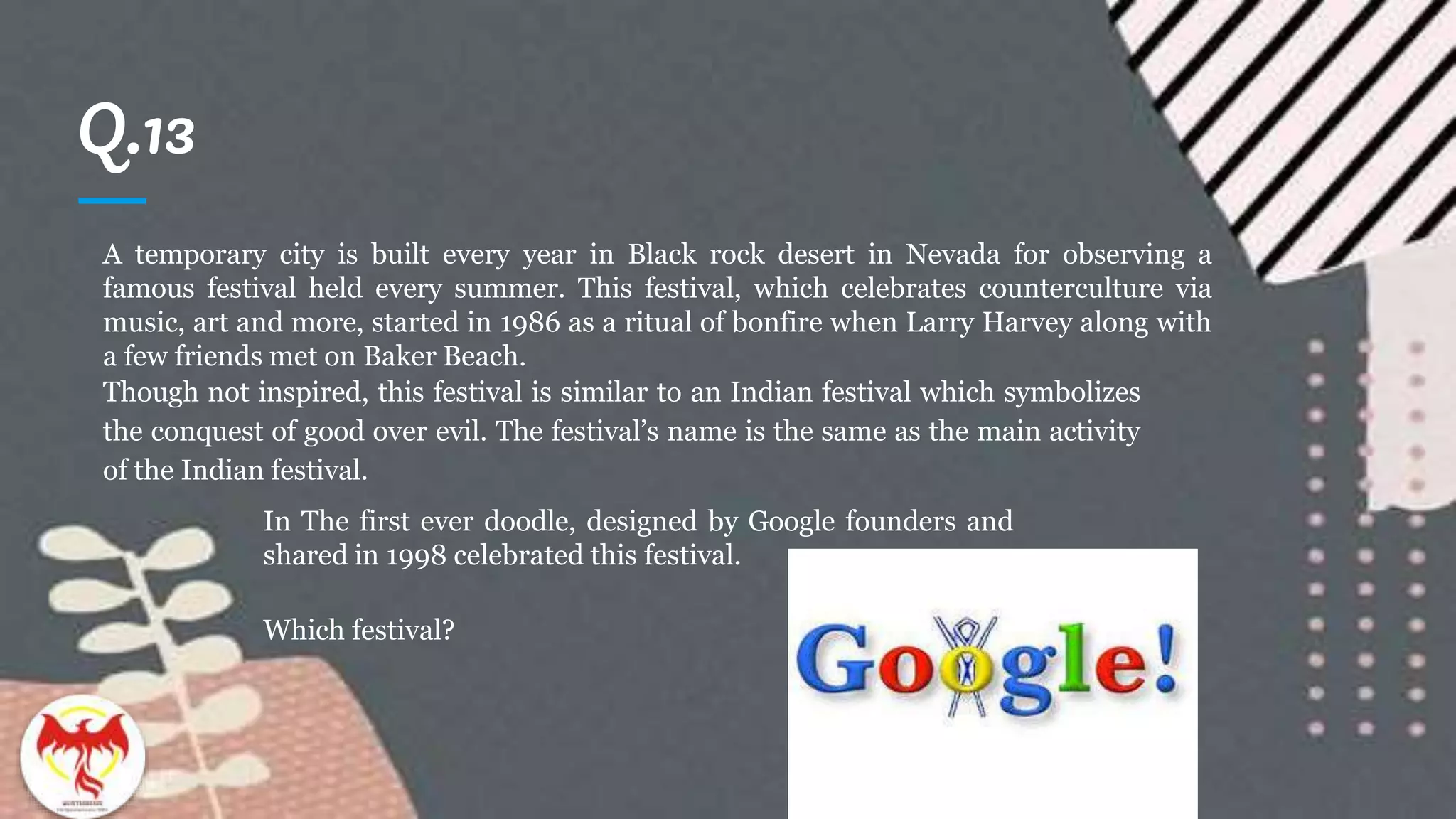 Q.13
A temporary city is built every year in Black rock desert in Nevada for observing a
famous festival held every summer. This festival, which celebrates counterculture via
music, art and more, started in 1986 as a ritual of bonfire when Larry Harvey along with
a few friends met on Baker Beach.
Though not inspired, this festival is similar to an Indian festival which symbolizes
the conquest of good over evil. The festival’s name is the same as the main activity
of the Indian festival.
In The first ever doodle, designed by Google founders and
shared in 1998 celebrated this festival.
Which festival?
 