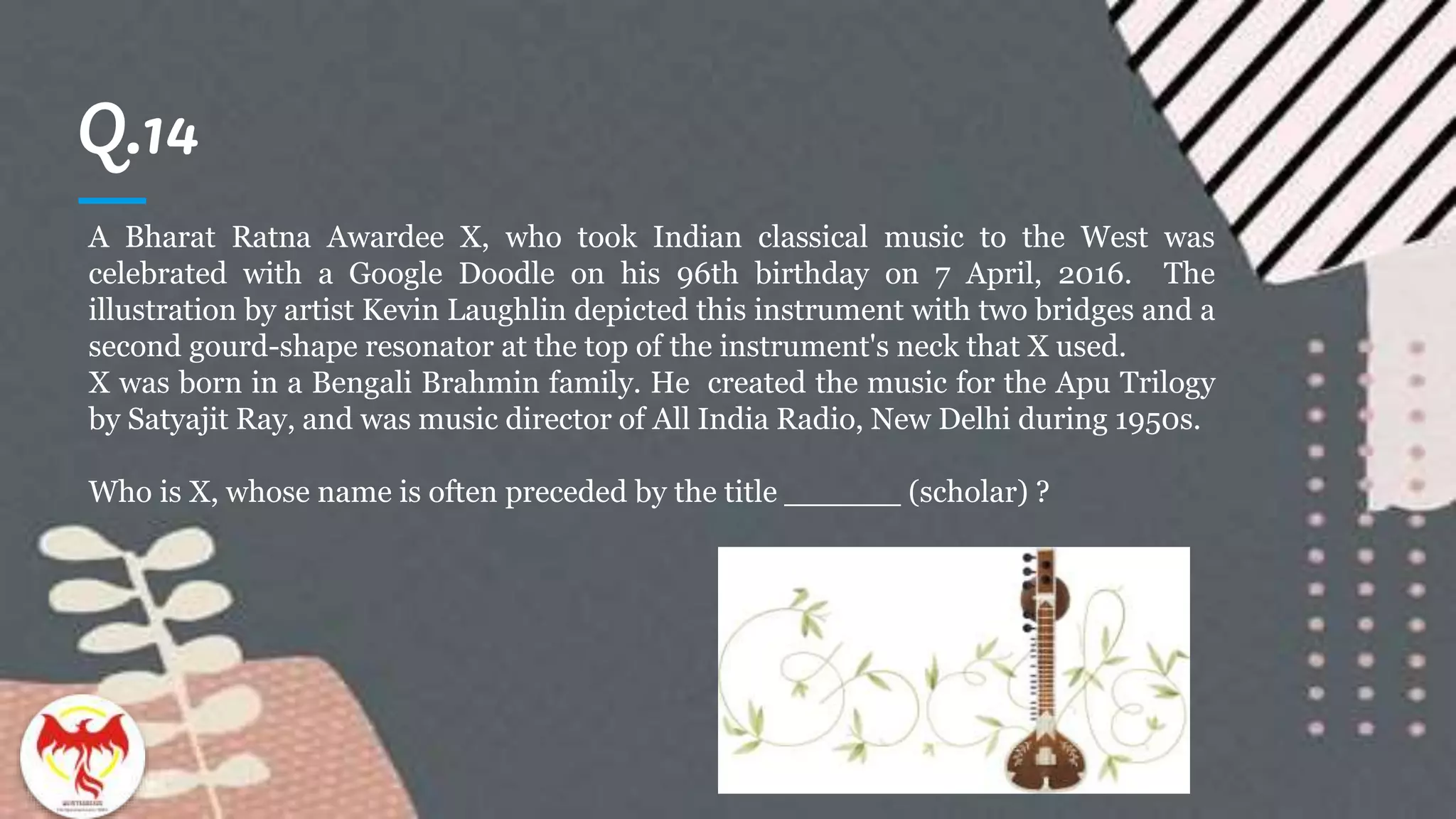 Q.14
A Bharat Ratna Awardee X, who took Indian classical music to the West was
celebrated with a Google Doodle on his 96th birthday on 7 April, 2016. The
illustration by artist Kevin Laughlin depicted this instrument with two bridges and a
second gourd-shape resonator at the top of the instrument's neck that X used.
X was born in a Bengali Brahmin family. He created the music for the Apu Trilogy
by Satyajit Ray, and was music director of All India Radio, New Delhi during 1950s.
Who is X, whose name is often preceded by the title ______ (scholar) ?
 