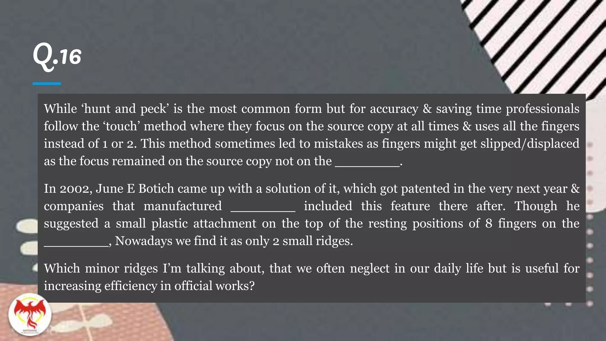 Q.16
While ‘hunt and peck’ is the most common form but for accuracy & saving time professionals
follow the ‘touch’ method where they focus on the source copy at all times & uses all the fingers
instead of 1 or 2. This method sometimes led to mistakes as fingers might get slipped/displaced
as the focus remained on the source copy not on the ________.
In 2002, June E Botich came up with a solution of it, which got patented in the very next year &
companies that manufactured ________ included this feature there after. Though he
suggested a small plastic attachment on the top of the resting positions of 8 fingers on the
________, Nowadays we find it as only 2 small ridges.
Which minor ridges I’m talking about, that we often neglect in our daily life but is useful for
increasing efficiency in official works?
 