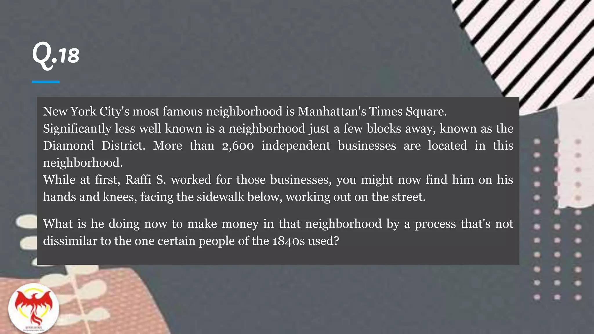 Q.18
New York City's most famous neighborhood is Manhattan's Times Square.
Significantly less well known is a neighborhood just a few blocks away, known as the
Diamond District. More than 2,600 independent businesses are located in this
neighborhood.
While at first, Raffi S. worked for those businesses, you might now find him on his
hands and knees, facing the sidewalk below, working out on the street.
What is he doing now to make money in that neighborhood by a process that's not
dissimilar to the one certain people of the 1840s used?
 