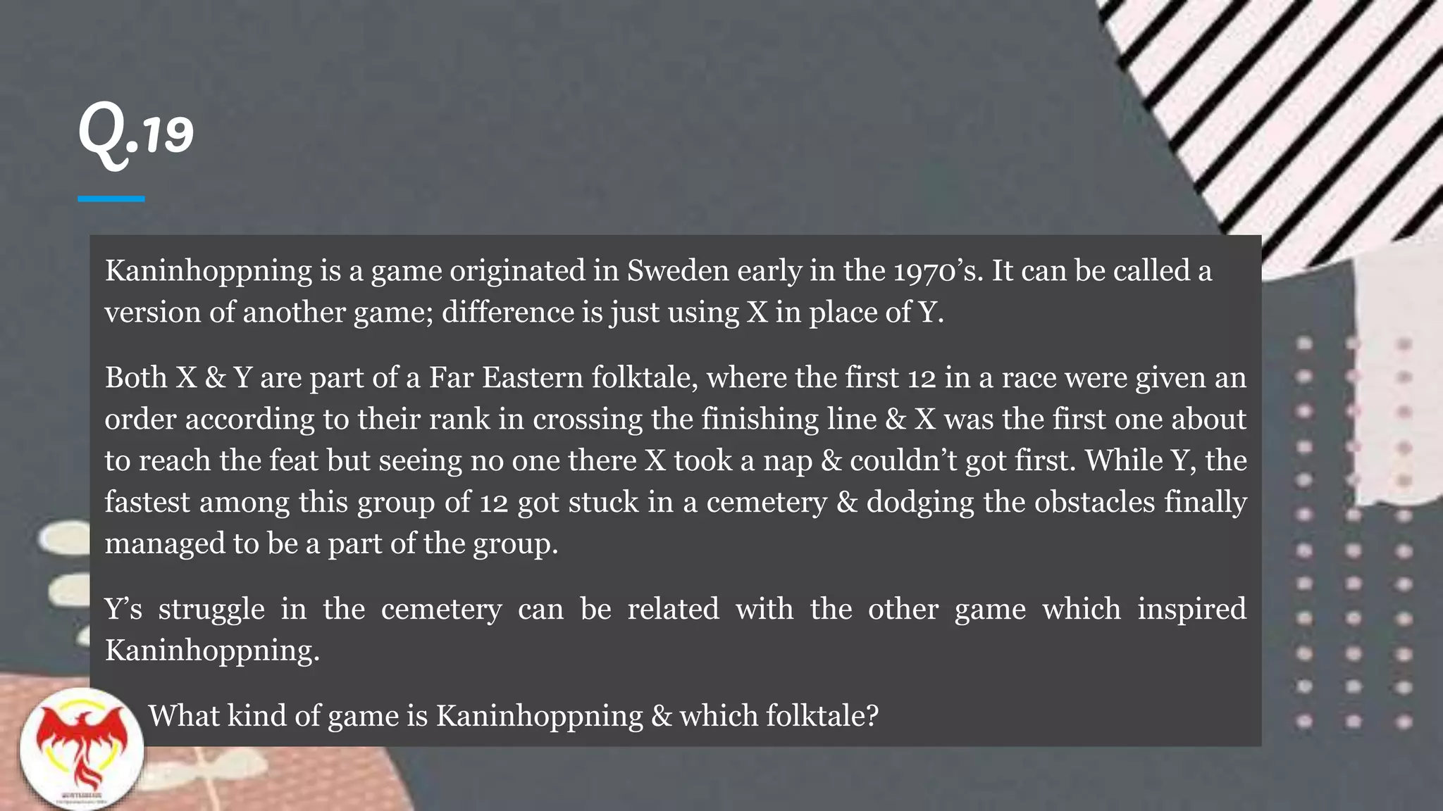 Q.19
Kaninhoppning is a game originated in Sweden early in the 1970’s. It can be called a
version of another game; difference is just using X in place of Y.
Both X & Y are part of a Far Eastern folktale, where the first 12 in a race were given an
order according to their rank in crossing the finishing line & X was the first one about
to reach the feat but seeing no one there X took a nap & couldn’t got first. While Y, the
fastest among this group of 12 got stuck in a cemetery & dodging the obstacles finally
managed to be a part of the group.
Y’s struggle in the cemetery can be related with the other game which inspired
Kaninhoppning.
What kind of game is Kaninhoppning & which folktale?
 