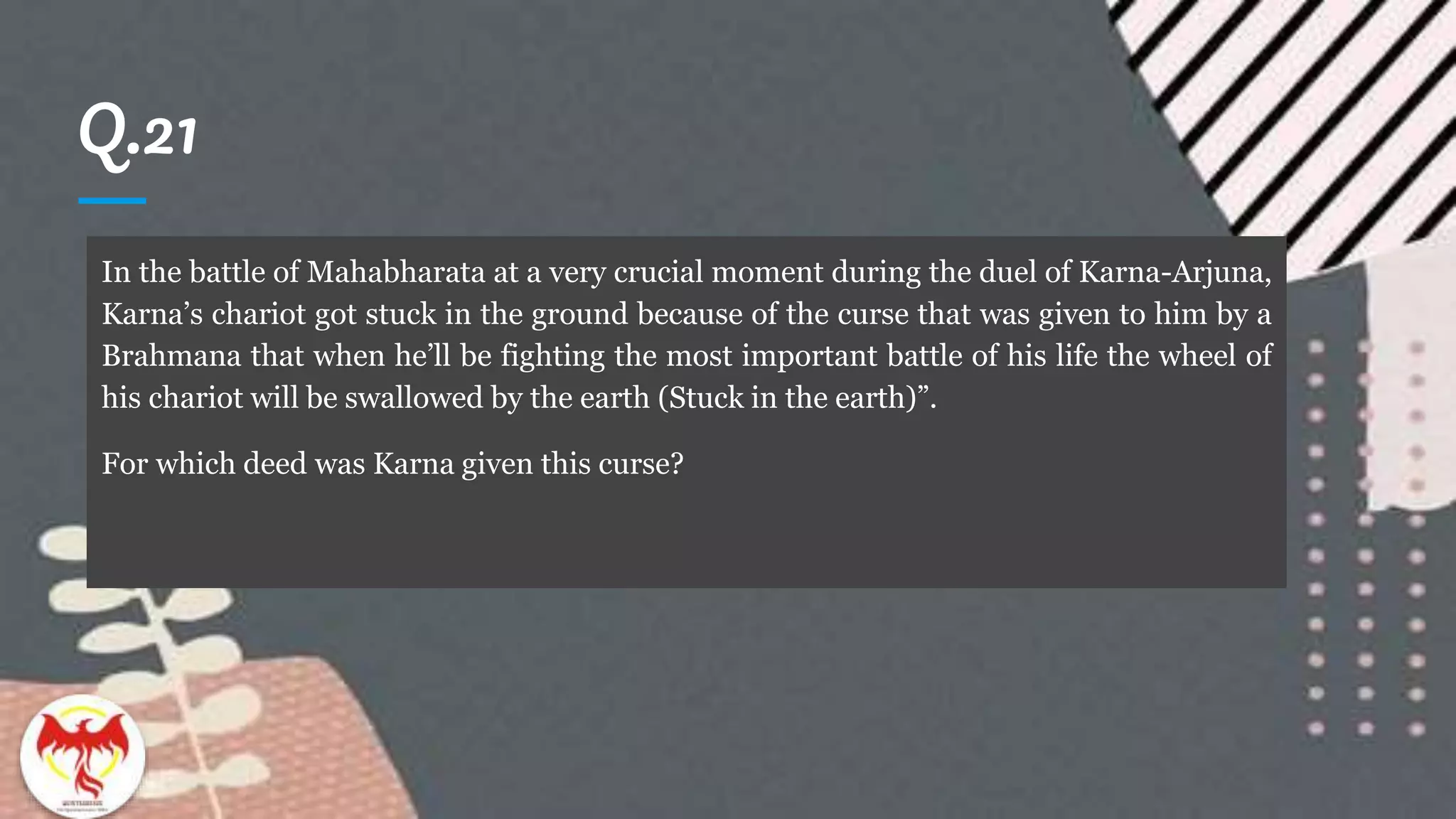 Q.21
In the battle of Mahabharata at a very crucial moment during the duel of Karna-Arjuna,
Karna’s chariot got stuck in the ground because of the curse that was given to him by a
Brahmana that when he’ll be fighting the most important battle of his life the wheel of
his chariot will be swallowed by the earth (Stuck in the earth)”.
For which deed was Karna given this curse?
 