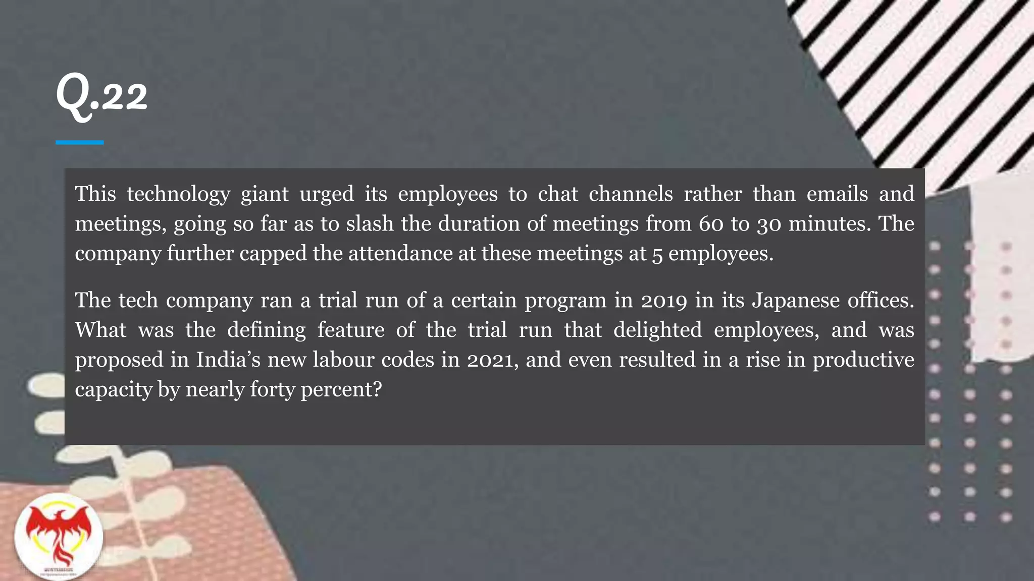 Q.22
This technology giant urged its employees to chat channels rather than emails and
meetings, going so far as to slash the duration of meetings from 60 to 30 minutes. The
company further capped the attendance at these meetings at 5 employees.
The tech company ran a trial run of a certain program in 2019 in its Japanese offices.
What was the defining feature of the trial run that delighted employees, and was
proposed in India’s new labour codes in 2021, and even resulted in a rise in productive
capacity by nearly forty percent?
 