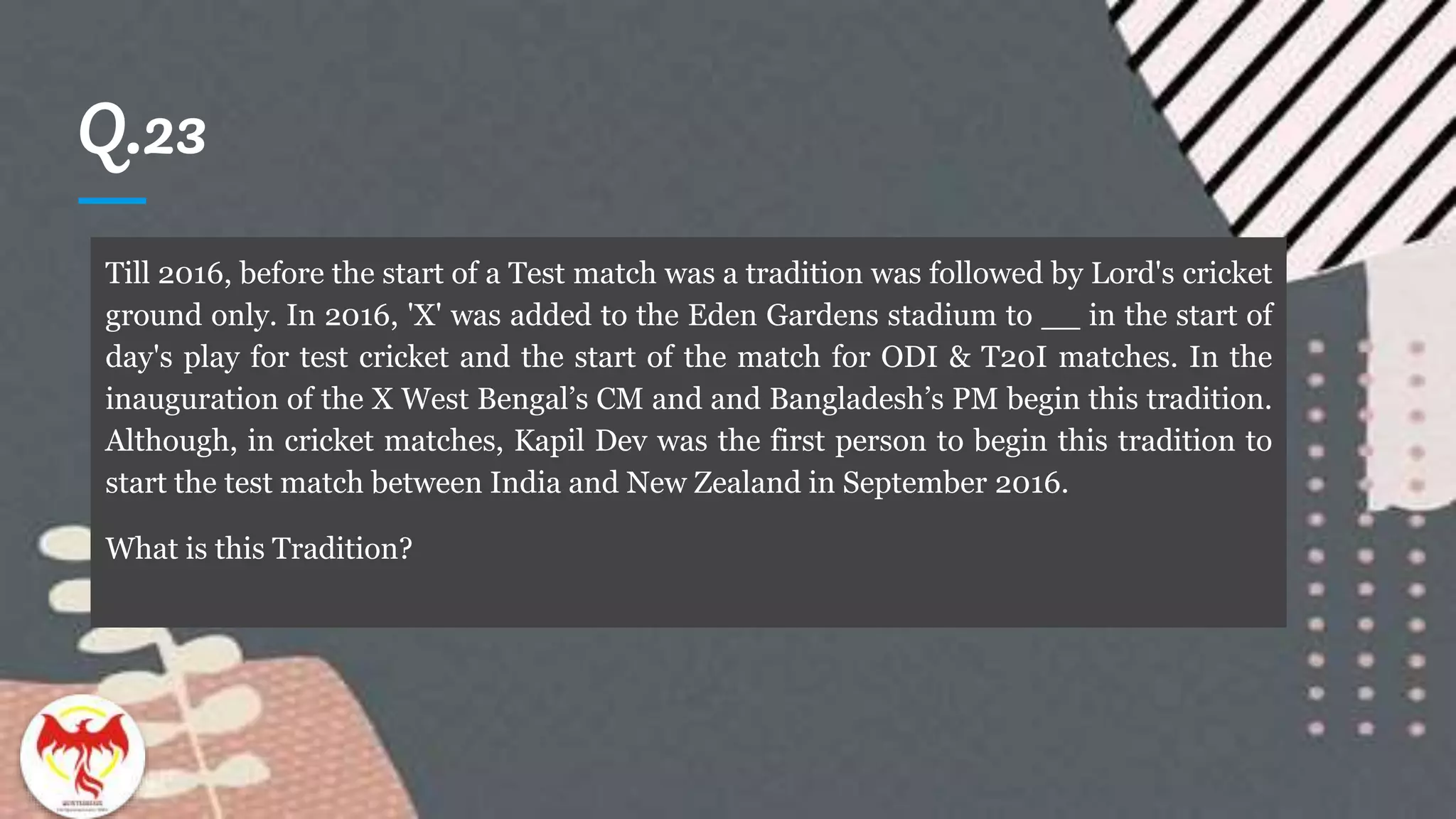 Q.23
Till 2016, before the start of a Test match was a tradition was followed by Lord's cricket
ground only. In 2016, 'X' was added to the Eden Gardens stadium to __ in the start of
day's play for test cricket and the start of the match for ODI & T20I matches. In the
inauguration of the X West Bengal’s CM and and Bangladesh’s PM begin this tradition.
Although, in cricket matches, Kapil Dev was the first person to begin this tradition to
start the test match between India and New Zealand in September 2016.
What is this Tradition?
 