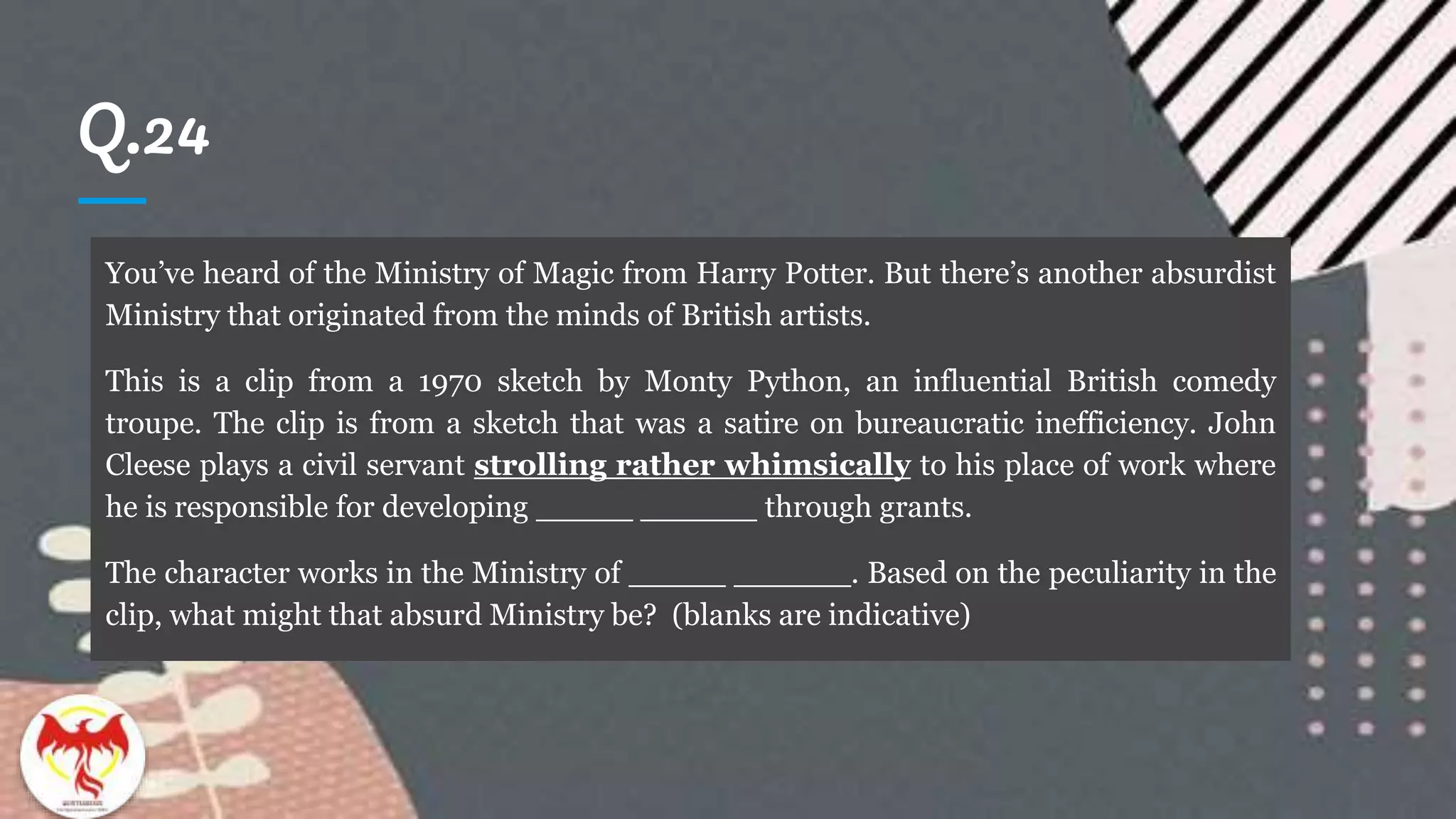 Q.24
You’ve heard of the Ministry of Magic from Harry Potter. But there’s another absurdist
Ministry that originated from the minds of British artists.
This is a clip from a 1970 sketch by Monty Python, an influential British comedy
troupe. The clip is from a sketch that was a satire on bureaucratic inefficiency. John
Cleese plays a civil servant strolling rather whimsically to his place of work where
he is responsible for developing _____ ______ through grants.
The character works in the Ministry of _____ ______. Based on the peculiarity in the
clip, what might that absurd Ministry be? (blanks are indicative)
 