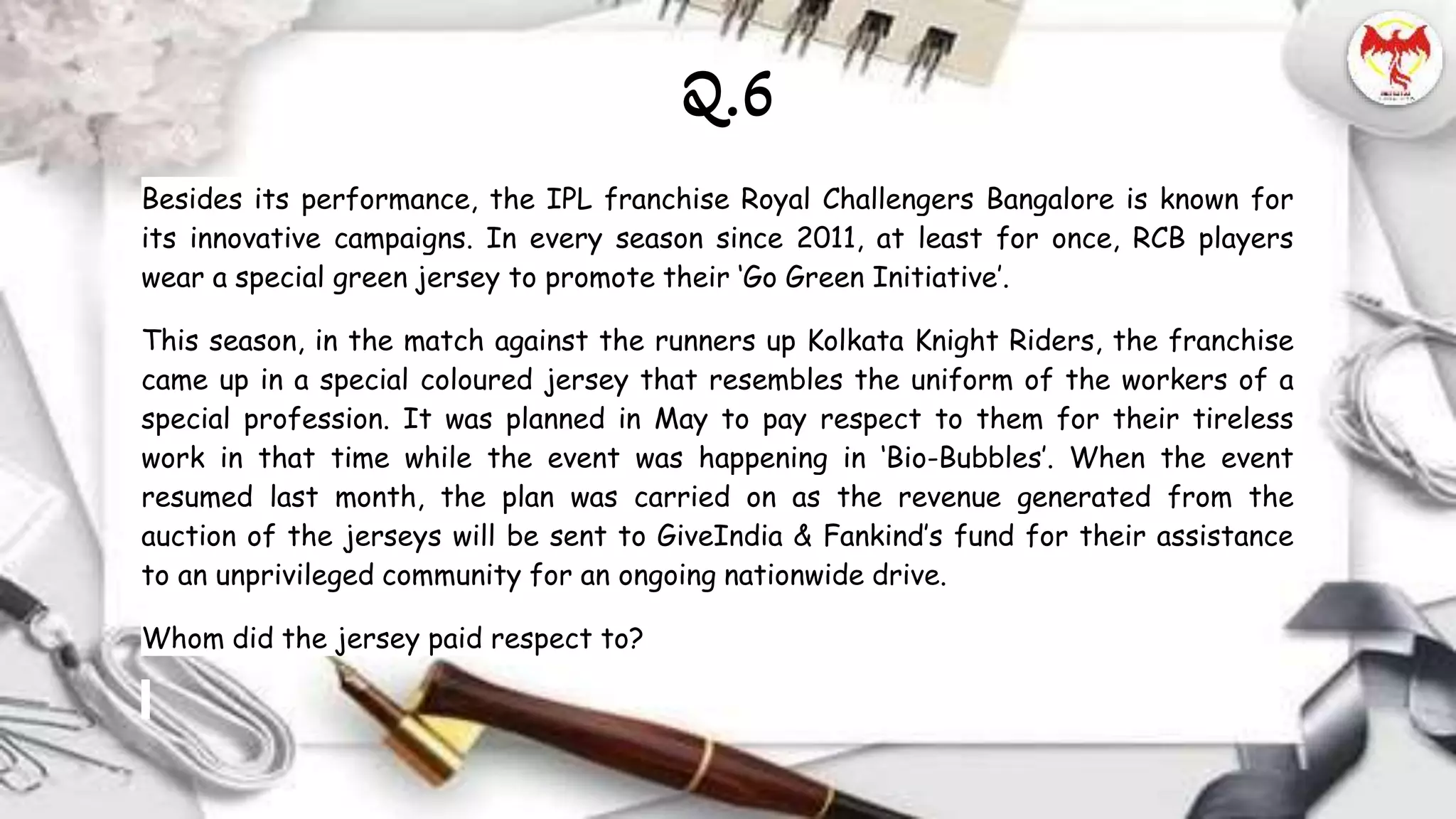 Besides its performance, the IPL franchise Royal Challengers Bangalore is known for
its innovative campaigns. In every season since 2011, at least for once, RCB players
wear a special green jersey to promote their ‘Go Green Initiative’.
This season, in the match against the runners up Kolkata Knight Riders, the franchise
came up in a special coloured jersey that resembles the uniform of the workers of a
special profession. It was planned in May to pay respect to them for their tireless
work in that time while the event was happening in ‘Bio-Bubbles’. When the event
resumed last month, the plan was carried on as the revenue generated from the
auction of the jerseys will be sent to GiveIndia & Fankind’s fund for their assistance
to an unprivileged community for an ongoing nationwide drive.
Whom did the jersey paid respect to?
Q.6
 