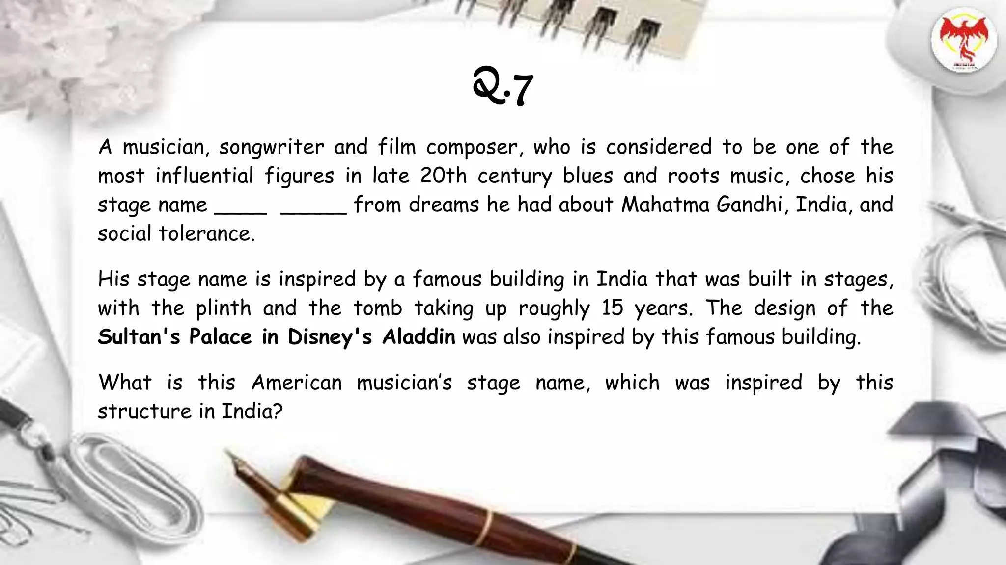 Q.7
A musician, songwriter and film composer, who is considered to be one of the
most influential figures in late 20th century blues and roots music, chose his
stage name ____ _____ from dreams he had about Mahatma Gandhi, India, and
social tolerance.
His stage name is inspired by a famous building in India that was built in stages,
with the plinth and the tomb taking up roughly 15 years. The design of the
Sultan's Palace in Disney's Aladdin was also inspired by this famous building.
What is this American musician’s stage name, which was inspired by this
structure in India?
 