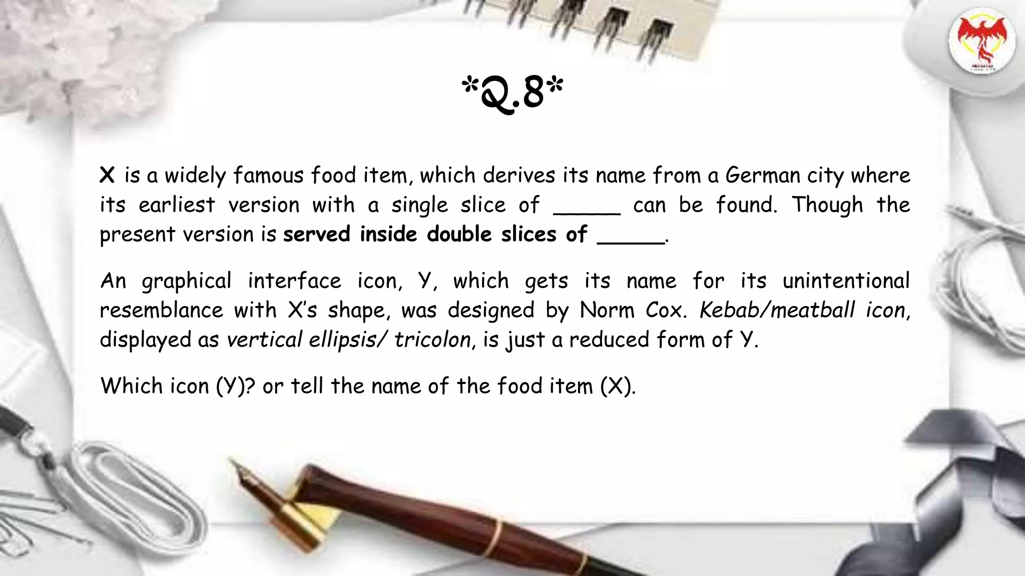 X is a widely famous food item, which derives its name from a German city where
its earliest version with a single slice of _____ can be found. Though the
present version is served inside double slices of _____.
An graphical interface icon, Y, which gets its name for its unintentional
resemblance with X’s shape, was designed by Norm Cox. Kebab/meatball icon,
displayed as vertical ellipsis/ tricolon, is just a reduced form of Y.
Which icon (Y)? or tell the name of the food item (X).
*Q.8*
 