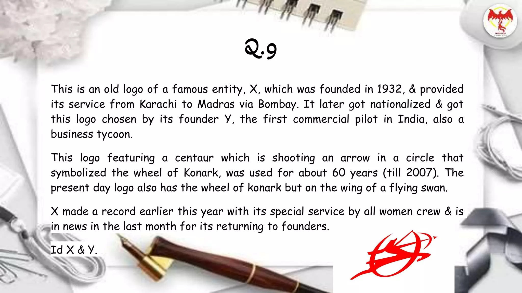 This is an old logo of a famous entity, X, which was founded in 1932, & provided
its service from Karachi to Madras via Bombay. It later got nationalized & got
this logo chosen by its founder Y, the first commercial pilot in India, also a
business tycoon.
This logo featuring a centaur which is shooting an arrow in a circle that
symbolized the wheel of Konark, was used for about 60 years (till 2007). The
present day logo also has the wheel of konark but on the wing of a flying swan.
X made a record earlier this year with its special service by all women crew & is
in news in the last month for its returning to founders.
Id X & Y.
Q.9
 