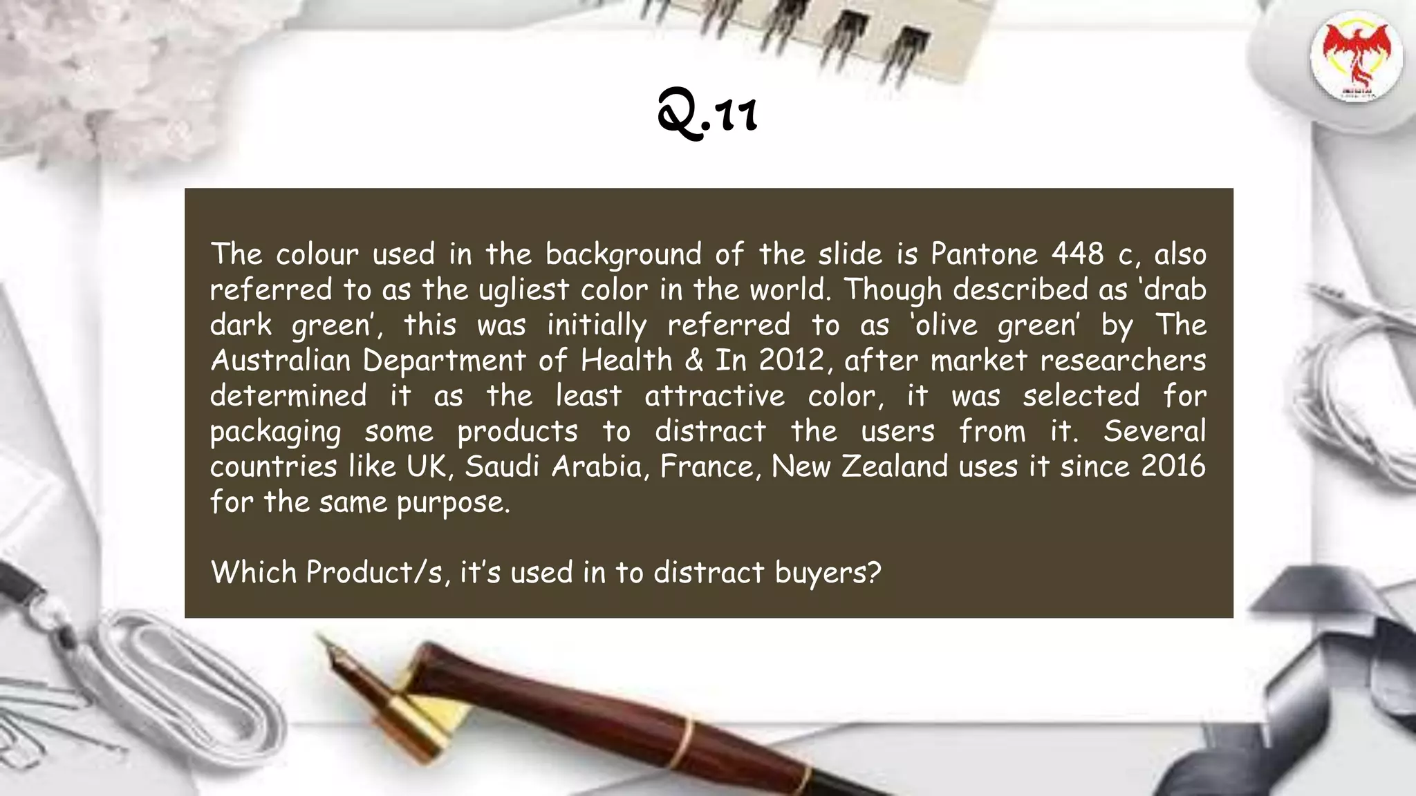 Q.11
The colour used in the background of the slide is Pantone 448 c, also
referred to as the ugliest color in the world. Though described as ‘drab
dark green’, this was initially referred to as ‘olive green’ by The
Australian Department of Health & In 2012, after market researchers
determined it as the least attractive color, it was selected for
packaging some products to distract the users from it. Several
countries like UK, Saudi Arabia, France, New Zealand uses it since 2016
for the same purpose.
Which Product/s, it’s used in to distract buyers?
 