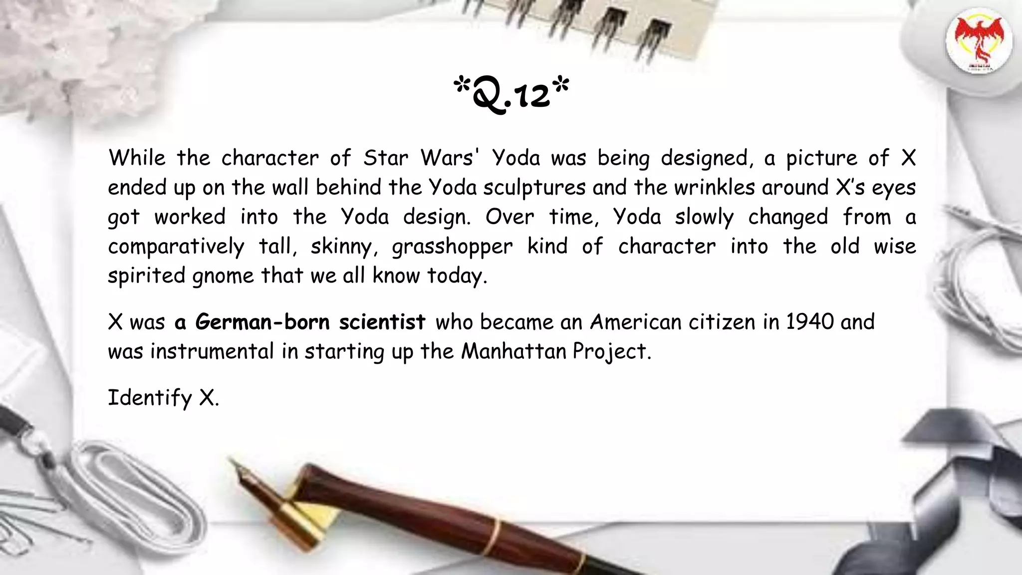 While the character of Star Wars' Yoda was being designed, a picture of X
ended up on the wall behind the Yoda sculptures and the wrinkles around X’s eyes
got worked into the Yoda design. Over time, Yoda slowly changed from a
comparatively tall, skinny, grasshopper kind of character into the old wise
spirited gnome that we all know today.
X was a German-born scientist who became an American citizen in 1940 and
was instrumental in starting up the Manhattan Project.
Identify X.
*Q.12*
 