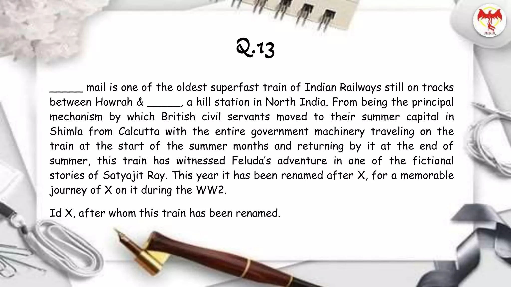 _____ mail is one of the oldest superfast train of Indian Railways still on tracks
between Howrah & _____, a hill station in North India. From being the principal
mechanism by which British civil servants moved to their summer capital in
Shimla from Calcutta with the entire government machinery traveling on the
train at the start of the summer months and returning by it at the end of
summer, this train has witnessed Feluda’s adventure in one of the fictional
stories of Satyajit Ray. This year it has been renamed after X, for a memorable
journey of X on it during the WW2.
Id X, after whom this train has been renamed.
Q.13
 