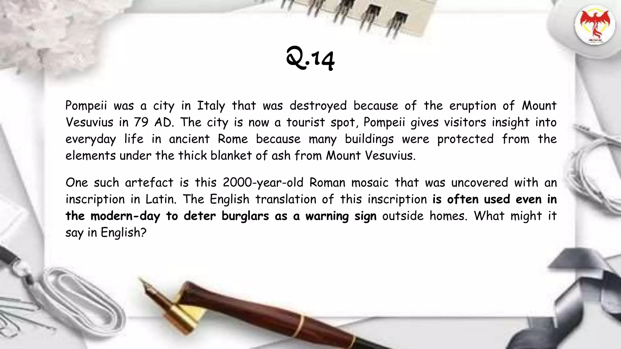 Pompeii was a city in Italy that was destroyed because of the eruption of Mount
Vesuvius in 79 AD. The city is now a tourist spot, Pompeii gives visitors insight into
everyday life in ancient Rome because many buildings were protected from the
elements under the thick blanket of ash from Mount Vesuvius.
One such artefact is this 2000-year-old Roman mosaic that was uncovered with an
inscription in Latin. The English translation of this inscription is often used even in
the modern-day to deter burglars as a warning sign outside homes. What might it
say in English?
Q.14
 