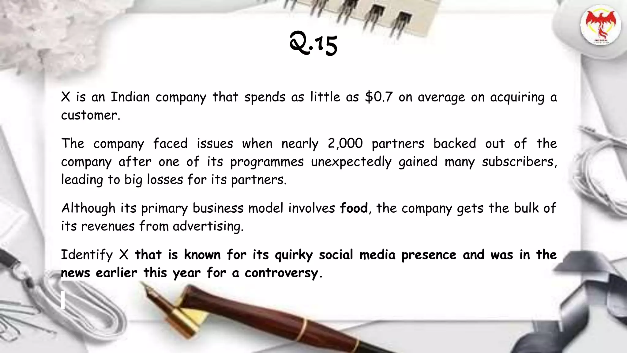 X is an Indian company that spends as little as $0.7 on average on acquiring a
customer.
The company faced issues when nearly 2,000 partners backed out of the
company after one of its programmes unexpectedly gained many subscribers,
leading to big losses for its partners.
Although its primary business model involves food, the company gets the bulk of
its revenues from advertising.
Identify X that is known for its quirky social media presence and was in the
news earlier this year for a controversy.
Q.15
 