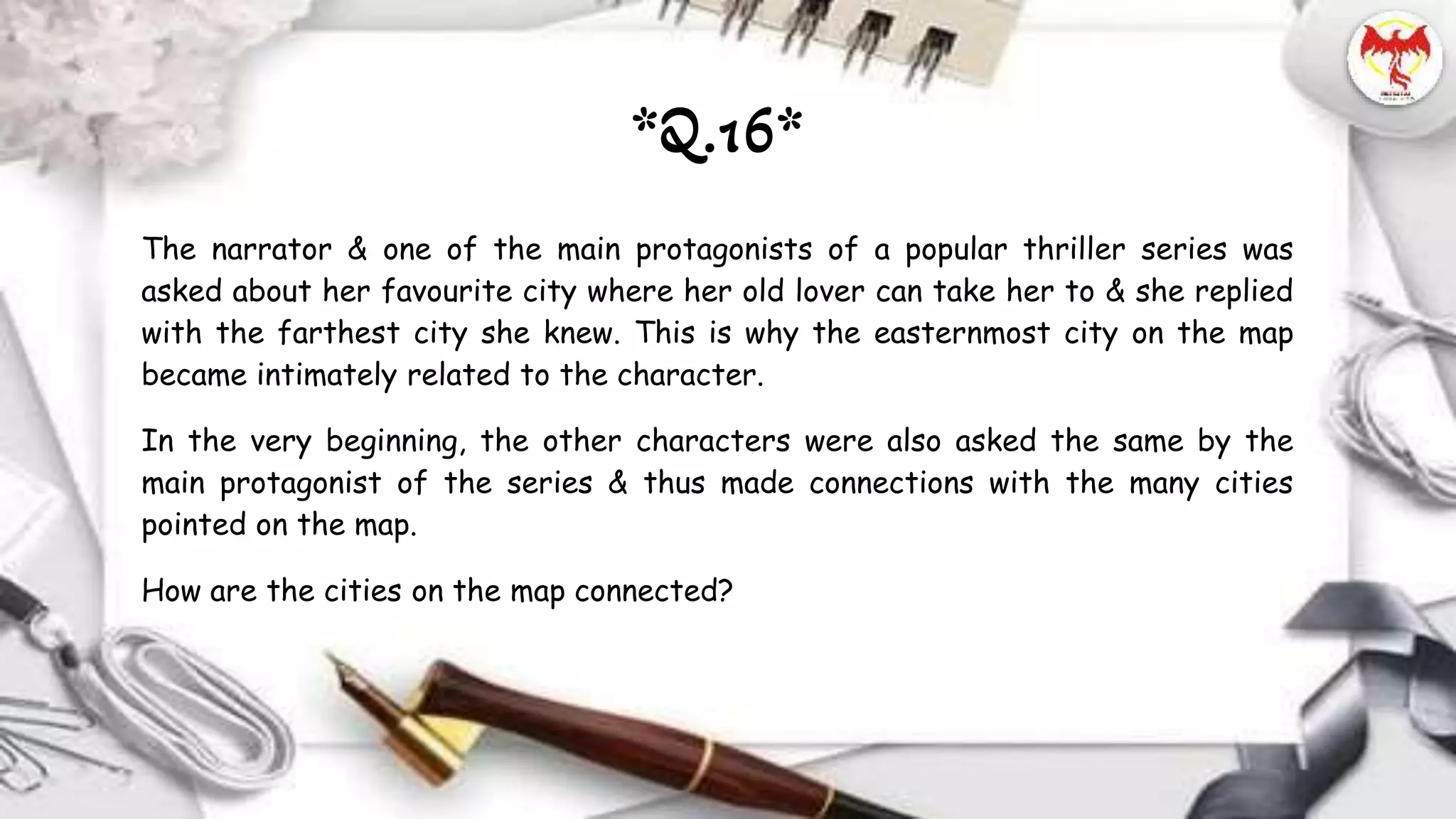 The narrator & one of the main protagonists of a popular thriller series was
asked about her favourite city where her old lover can take her to & she replied
with the farthest city she knew. This is why the easternmost city on the map
became intimately related to the character.
In the very beginning, the other characters were also asked the same by the
main protagonist of the series & thus made connections with the many cities
pointed on the map.
How are the cities on the map connected?
*Q.16*
 