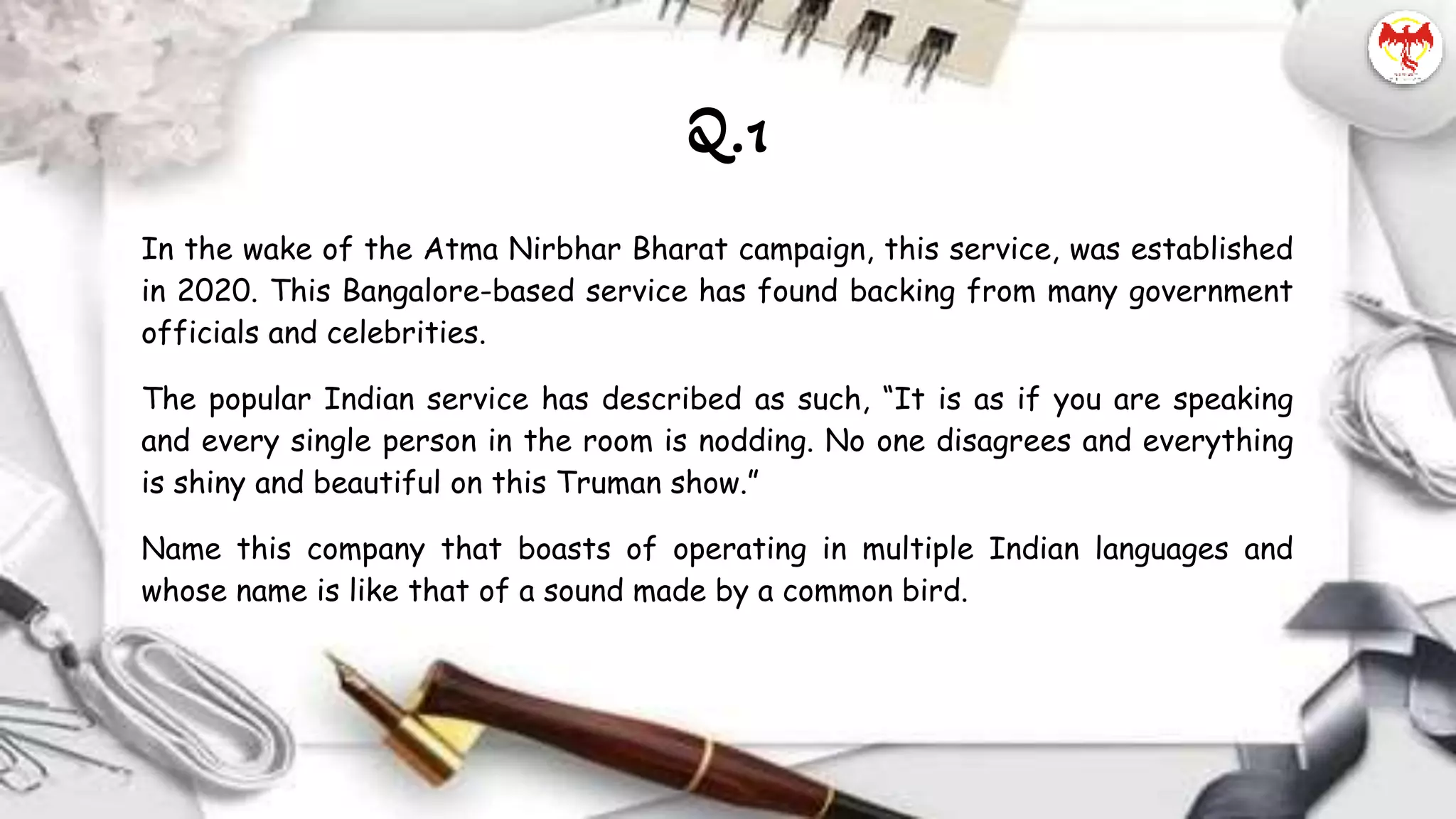 In the wake of the Atma Nirbhar Bharat campaign, this service, was established
in 2020. This Bangalore-based service has found backing from many government
officials and celebrities.
The popular Indian service has described as such, “It is as if you are speaking
and every single person in the room is nodding. No one disagrees and everything
is shiny and beautiful on this Truman show.”
Name this company that boasts of operating in multiple Indian languages and
whose name is like that of a sound made by a common bird.
Q.1
 