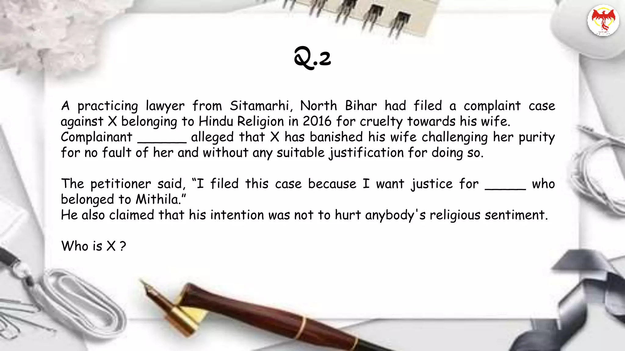 A practicing lawyer from Sitamarhi, North Bihar had filed a complaint case
against X belonging to Hindu Religion in 2016 for cruelty towards his wife.
Complainant ______ alleged that X has banished his wife challenging her purity
for no fault of her and without any suitable justification for doing so.
The petitioner said, “I filed this case because I want justice for _____ who
belonged to Mithila.”
He also claimed that his intention was not to hurt anybody's religious sentiment.
Who is X ?
Q.2
 