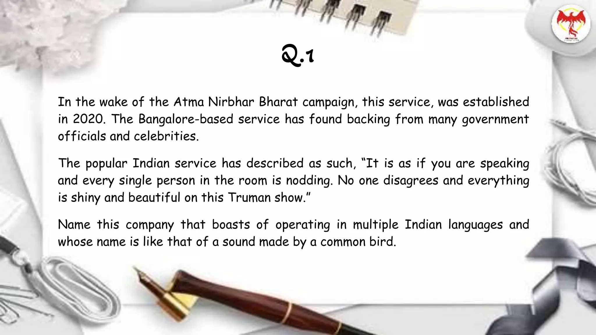 In the wake of the Atma Nirbhar Bharat campaign, this service, was established
in 2020. The Bangalore-based service has found backing from many government
officials and celebrities.
The popular Indian service has described as such, “It is as if you are speaking
and every single person in the room is nodding. No one disagrees and everything
is shiny and beautiful on this Truman show.”
Name this company that boasts of operating in multiple Indian languages and
whose name is like that of a sound made by a common bird.
Q.1
 