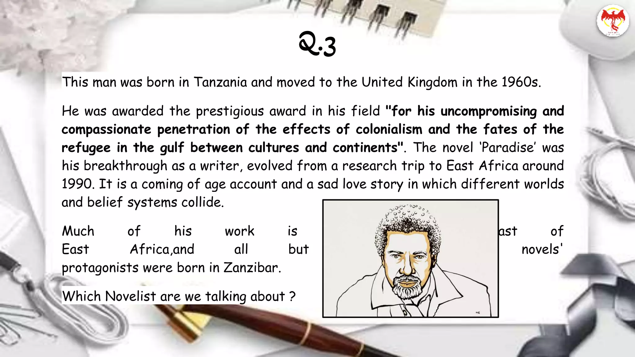 This man was born in Tanzania and moved to the United Kingdom in the 1960s.
He was awarded the prestigious award in his field "for his uncompromising and
compassionate penetration of the effects of colonialism and the fates of the
refugee in the gulf between cultures and continents". The novel ‘Paradise’ was
his breakthrough as a writer, evolved from a research trip to East Africa around
1990. It is a coming of age account and a sad love story in which different worlds
and belief systems collide.
Much of his work is set on the coast of
East Africa,and all but one of his novels'
protagonists were born in Zanzibar.
Which Novelist are we talking about ?
Q.3
 