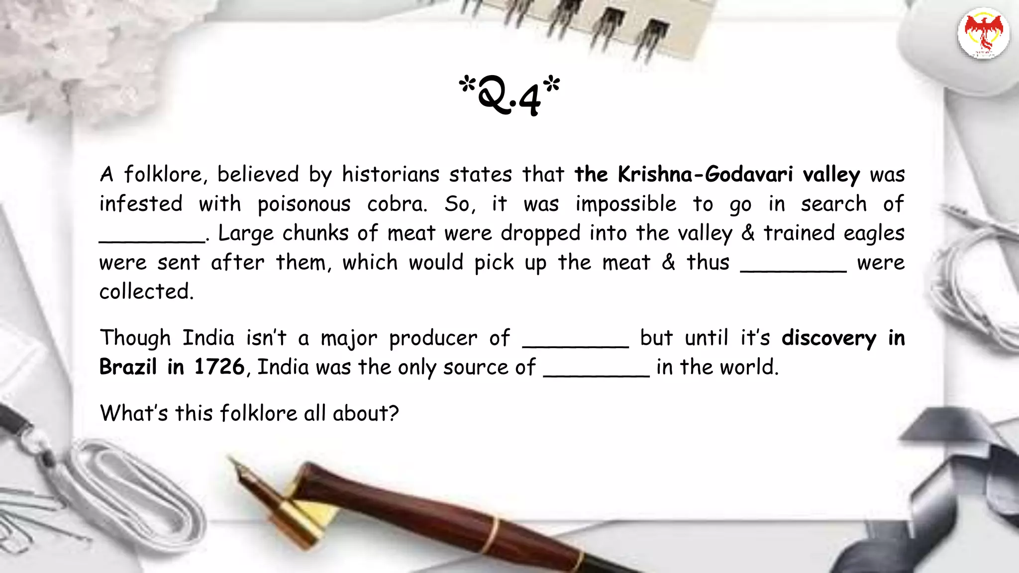A folklore, believed by historians states that the Krishna-Godavari valley was
infested with poisonous cobra. So, it was impossible to go in search of
________. Large chunks of meat were dropped into the valley & trained eagles
were sent after them, which would pick up the meat & thus ________ were
collected.
Though India isn’t a major producer of ________ but until it’s discovery in
Brazil in 1726, India was the only source of ________ in the world.
What’s this folklore all about?
*Q.4*
 