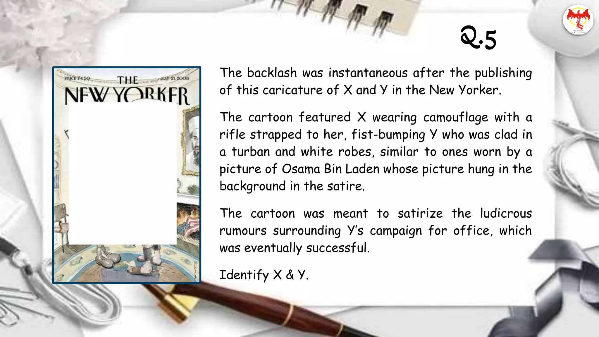 The backlash was instantaneous after the publishing
of this caricature of X and Y in the New Yorker.
The cartoon featured X wearing camouflage with a
rifle strapped to her, fist-bumping Y who was clad in
a turban and white robes, similar to ones worn by a
picture of Osama Bin Laden whose picture hung in the
background in the satire.
The cartoon was meant to satirize the ludicrous
rumours surrounding Y’s campaign for office, which
was eventually successful.
Identify X & Y.
Q.5
 