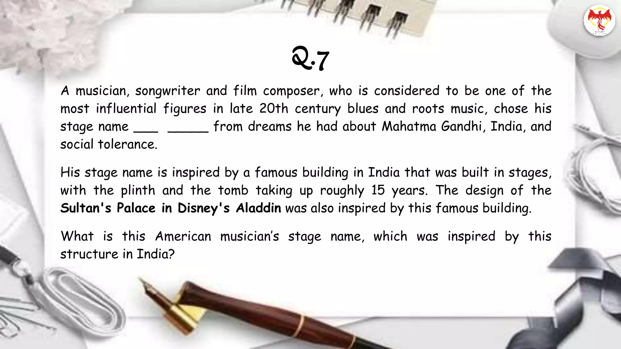 Q.7
A musician, songwriter and film composer, who is considered to be one of the
most influential figures in late 20th century blues and roots music, chose his
stage name ___ _____ from dreams he had about Mahatma Gandhi, India, and
social tolerance.
His stage name is inspired by a famous building in India that was built in stages,
with the plinth and the tomb taking up roughly 15 years. The design of the
Sultan's Palace in Disney's Aladdin was also inspired by this famous building.
What is this American musician’s stage name, which was inspired by this
structure in India?
 
