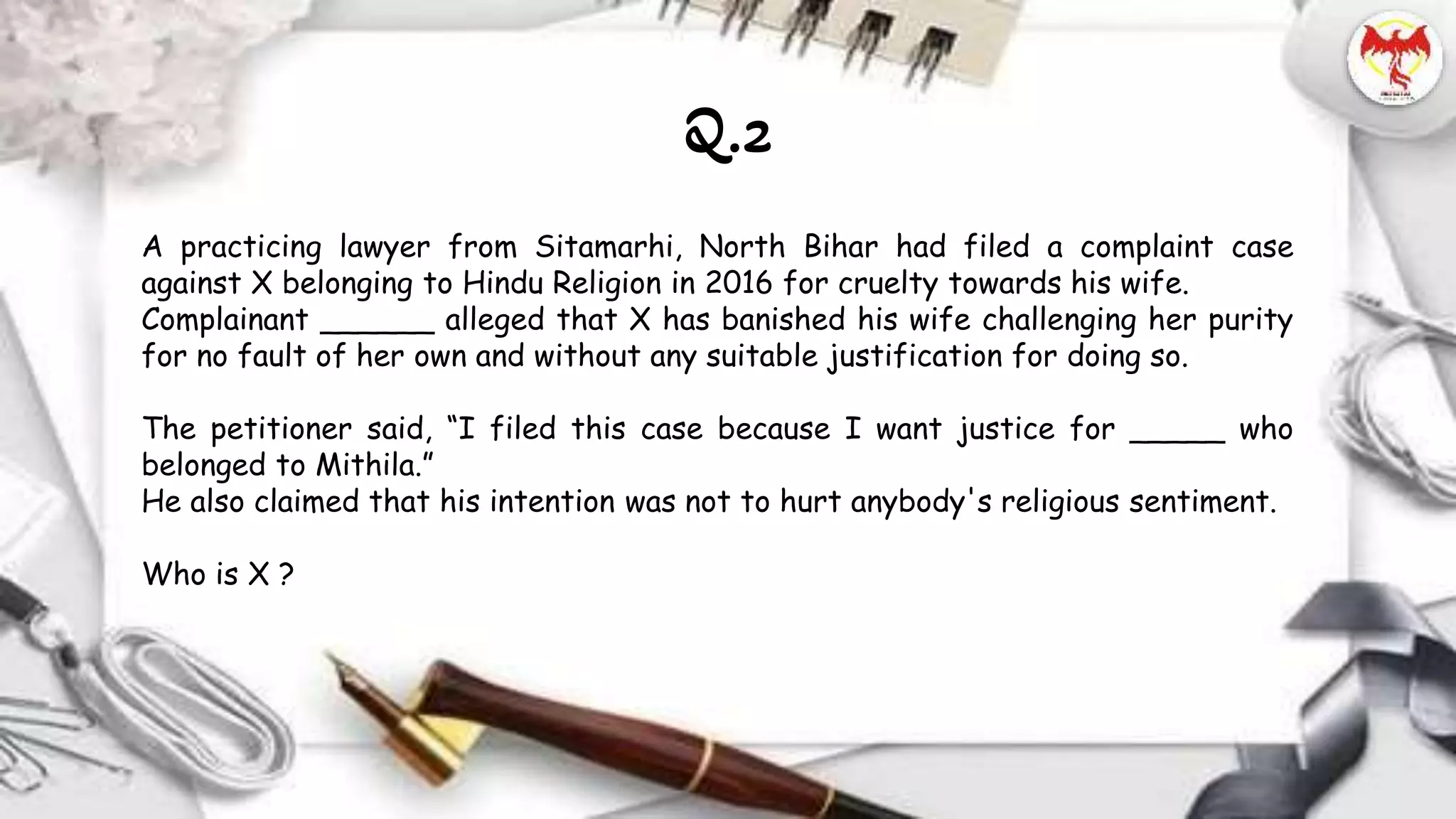 A practicing lawyer from Sitamarhi, North Bihar had filed a complaint case
against X belonging to Hindu Religion in 2016 for cruelty towards his wife.
Complainant ______ alleged that X has banished his wife challenging her purity
for no fault of her own and without any suitable justification for doing so.
The petitioner said, “I filed this case because I want justice for _____ who
belonged to Mithila.”
He also claimed that his intention was not to hurt anybody's religious sentiment.
Who is X ?
Q.2
 