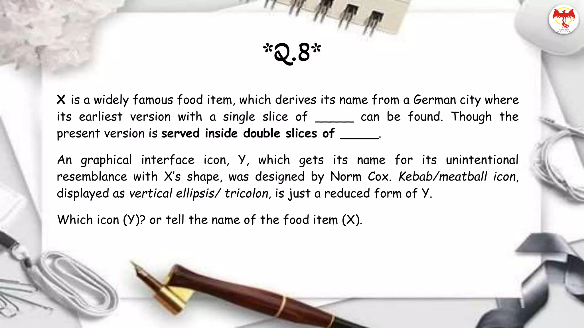 X is a widely famous food item, which derives its name from a German city where
its earliest version with a single slice of _____ can be found. Though the
present version is served inside double slices of _____.
An graphical interface icon, Y, which gets its name for its unintentional
resemblance with X’s shape, was designed by Norm Cox. Kebab/meatball icon,
displayed as vertical ellipsis/ tricolon, is just a reduced form of Y.
Which icon (Y)? or tell the name of the food item (X).
*Q.8*
 