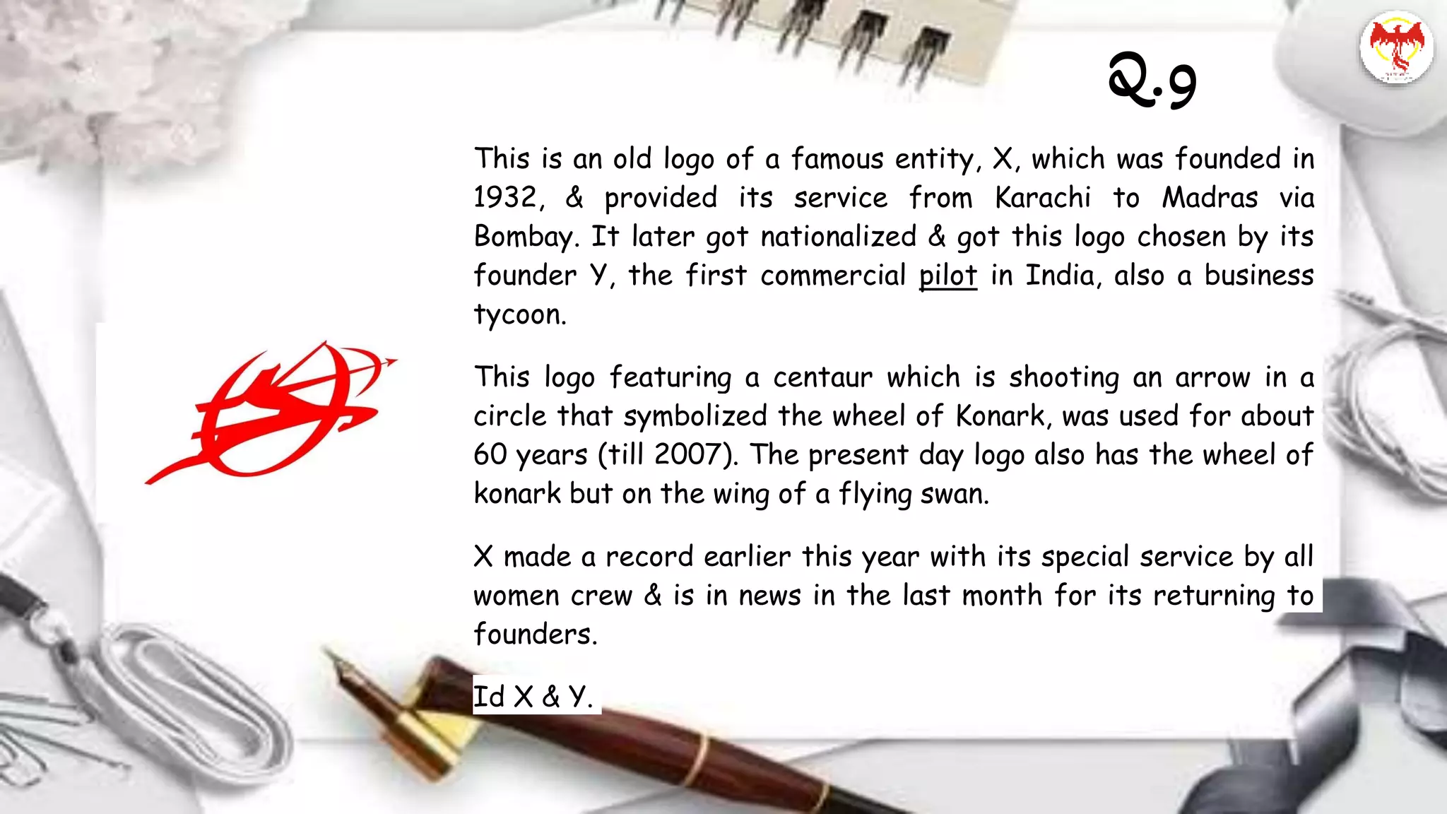 This is an old logo of a famous entity, X, which was founded in
1932, & provided its service from Karachi to Madras via
Bombay. It later got nationalized & got this logo chosen by its
founder Y, the first commercial pilot in India, also a business
tycoon.
This logo featuring a centaur which is shooting an arrow in a
circle that symbolized the wheel of Konark, was used for about
60 years (till 2007). The present day logo also has the wheel of
konark but on the wing of a flying swan.
X made a record earlier this year with its special service by all
women crew & is in news in the last month for its returning to
founders.
Id X & Y.
Q.9
 