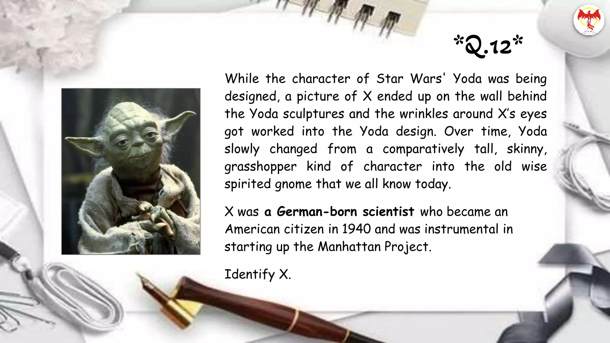 While the character of Star Wars' Yoda was being
designed, a picture of X ended up on the wall behind
the Yoda sculptures and the wrinkles around X’s eyes
got worked into the Yoda design. Over time, Yoda
slowly changed from a comparatively tall, skinny,
grasshopper kind of character into the old wise
spirited gnome that we all know today.
X was a German-born scientist who became an
American citizen in 1940 and was instrumental in
starting up the Manhattan Project.
Identify X.
*Q.12*
 