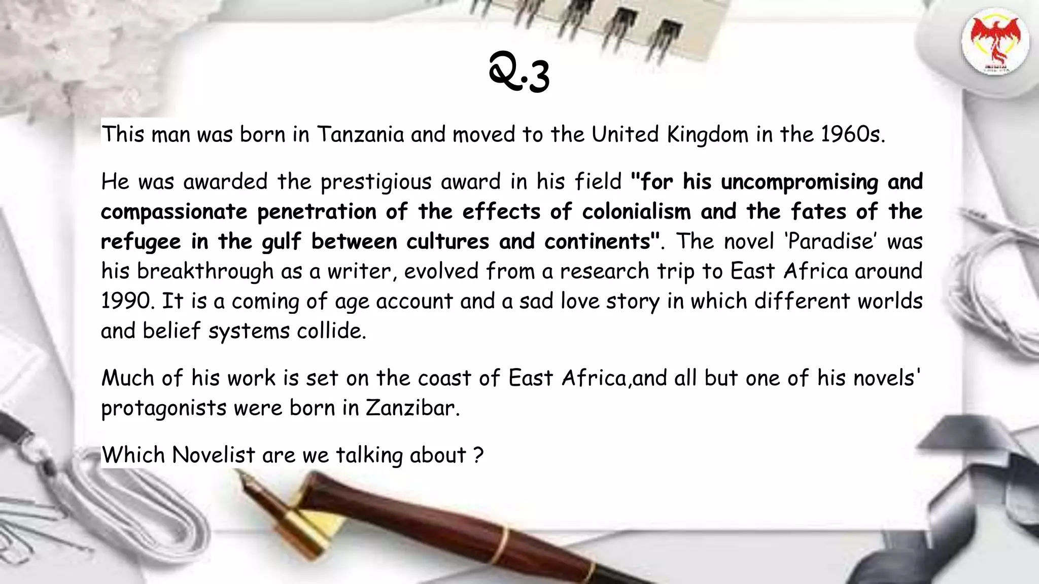 This man was born in Tanzania and moved to the United Kingdom in the 1960s.
He was awarded the prestigious award in his field "for his uncompromising and
compassionate penetration of the effects of colonialism and the fates of the
refugee in the gulf between cultures and continents". The novel ‘Paradise’ was
his breakthrough as a writer, evolved from a research trip to East Africa around
1990. It is a coming of age account and a sad love story in which different worlds
and belief systems collide.
Much of his work is set on the coast of East Africa,and all but one of his novels'
protagonists were born in Zanzibar.
Which Novelist are we talking about ?
Q.3
 
