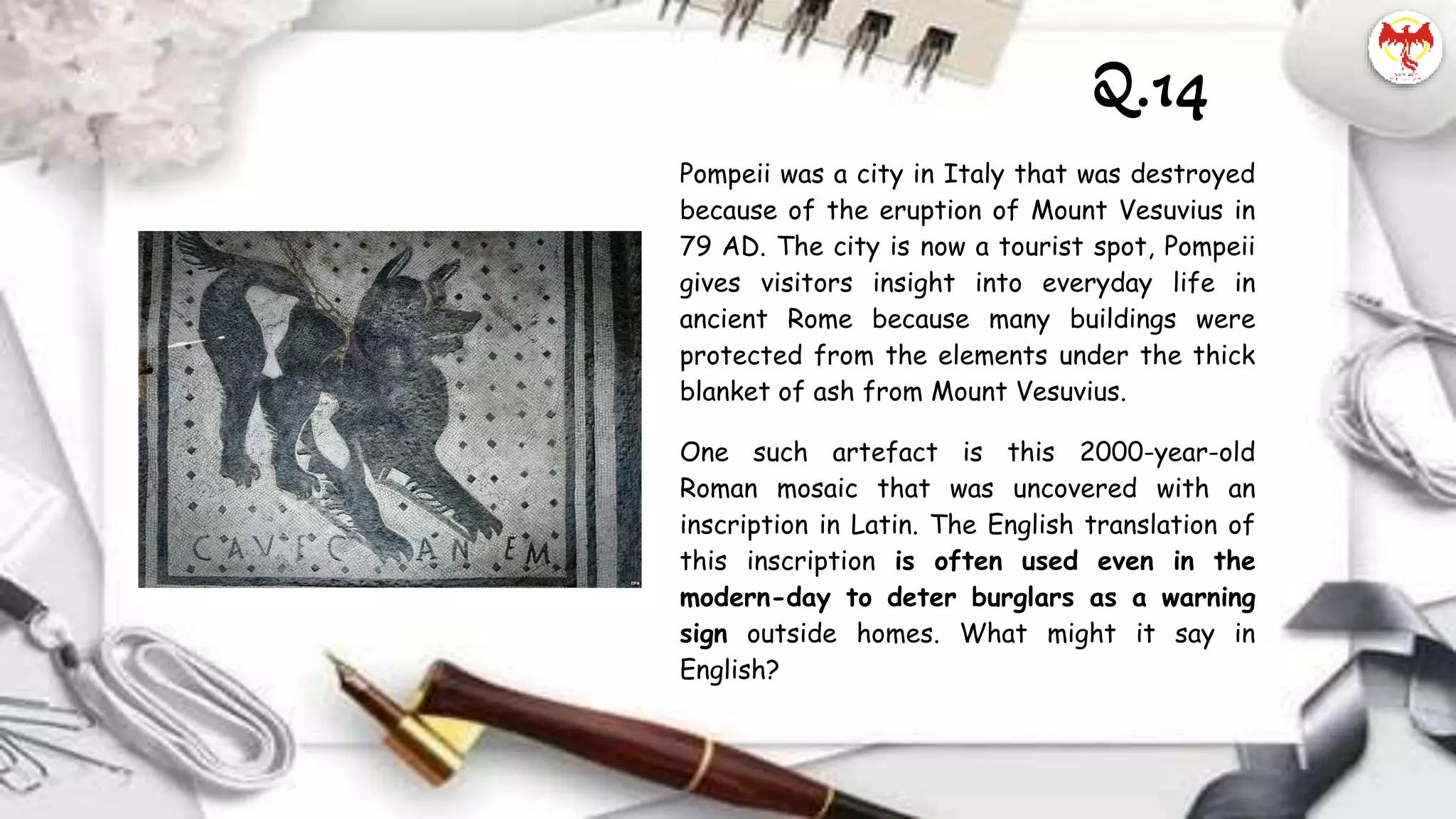 Pompeii was a city in Italy that was destroyed
because of the eruption of Mount Vesuvius in
79 AD. The city is now a tourist spot, Pompeii
gives visitors insight into everyday life in
ancient Rome because many buildings were
protected from the elements under the thick
blanket of ash from Mount Vesuvius.
One such artefact is this 2000-year-old
Roman mosaic that was uncovered with an
inscription in Latin. The English translation of
this inscription is often used even in the
modern-day to deter burglars as a warning
sign outside homes. What might it say in
English?
Q.14
 
