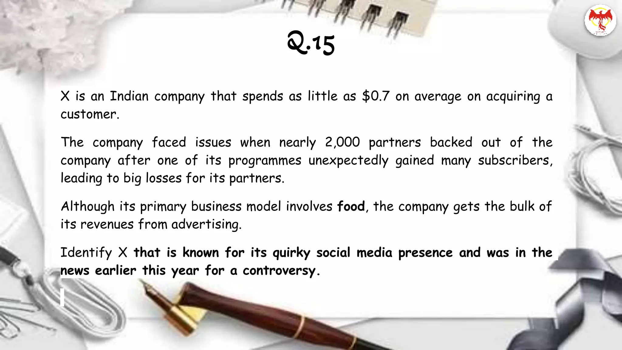 X is an Indian company that spends as little as $0.7 on average on acquiring a
customer.
The company faced issues when nearly 2,000 partners backed out of the
company after one of its programmes unexpectedly gained many subscribers,
leading to big losses for its partners.
Although its primary business model involves food, the company gets the bulk of
its revenues from advertising.
Identify X that is known for its quirky social media presence and was in the
news earlier this year for a controversy.
Q.15
 