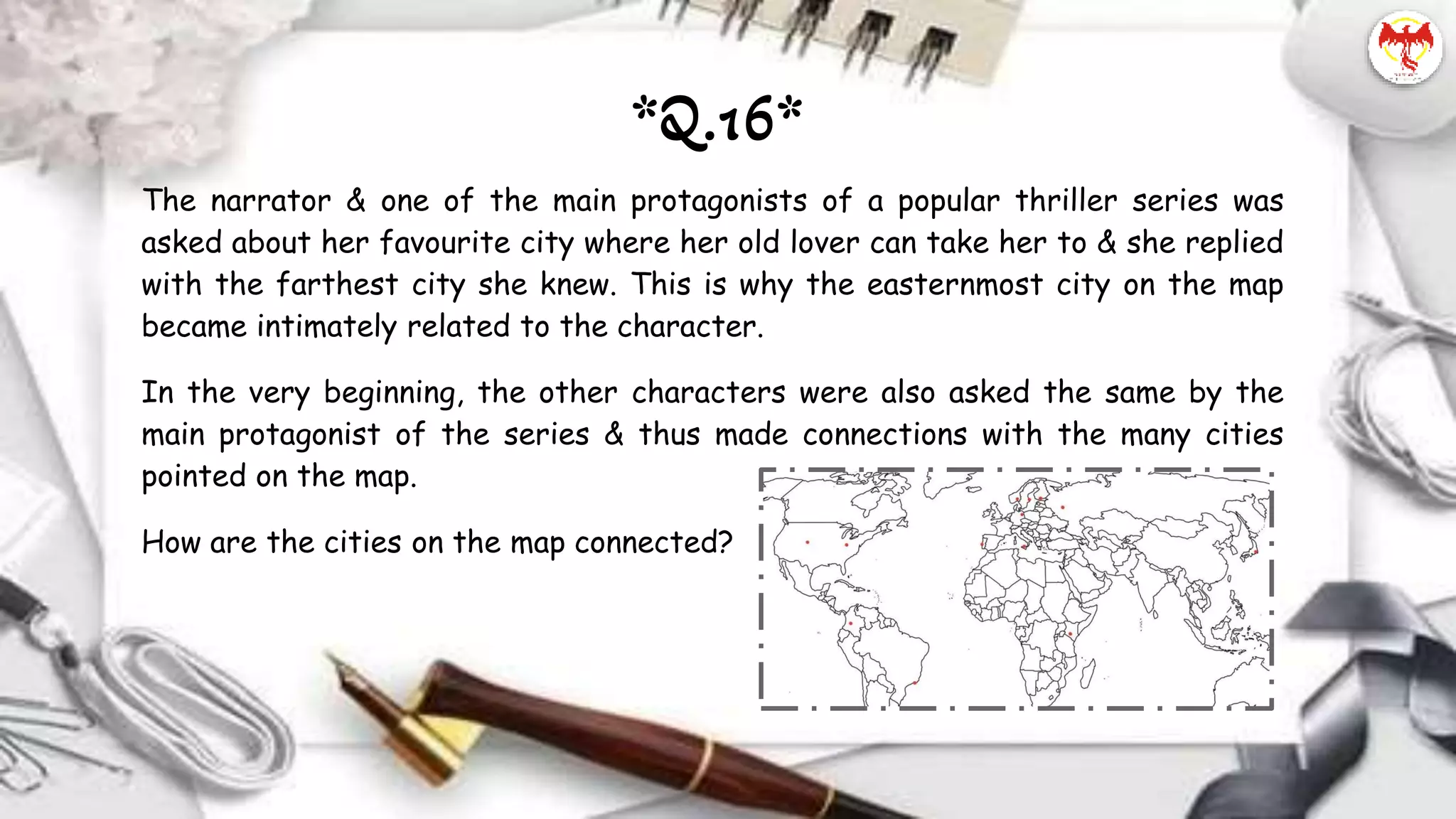The narrator & one of the main protagonists of a popular thriller series was
asked about her favourite city where her old lover can take her to & she replied
with the farthest city she knew. This is why the easternmost city on the map
became intimately related to the character.
In the very beginning, the other characters were also asked the same by the
main protagonist of the series & thus made connections with the many cities
pointed on the map.
How are the cities on the map connected?
*Q.16*
 