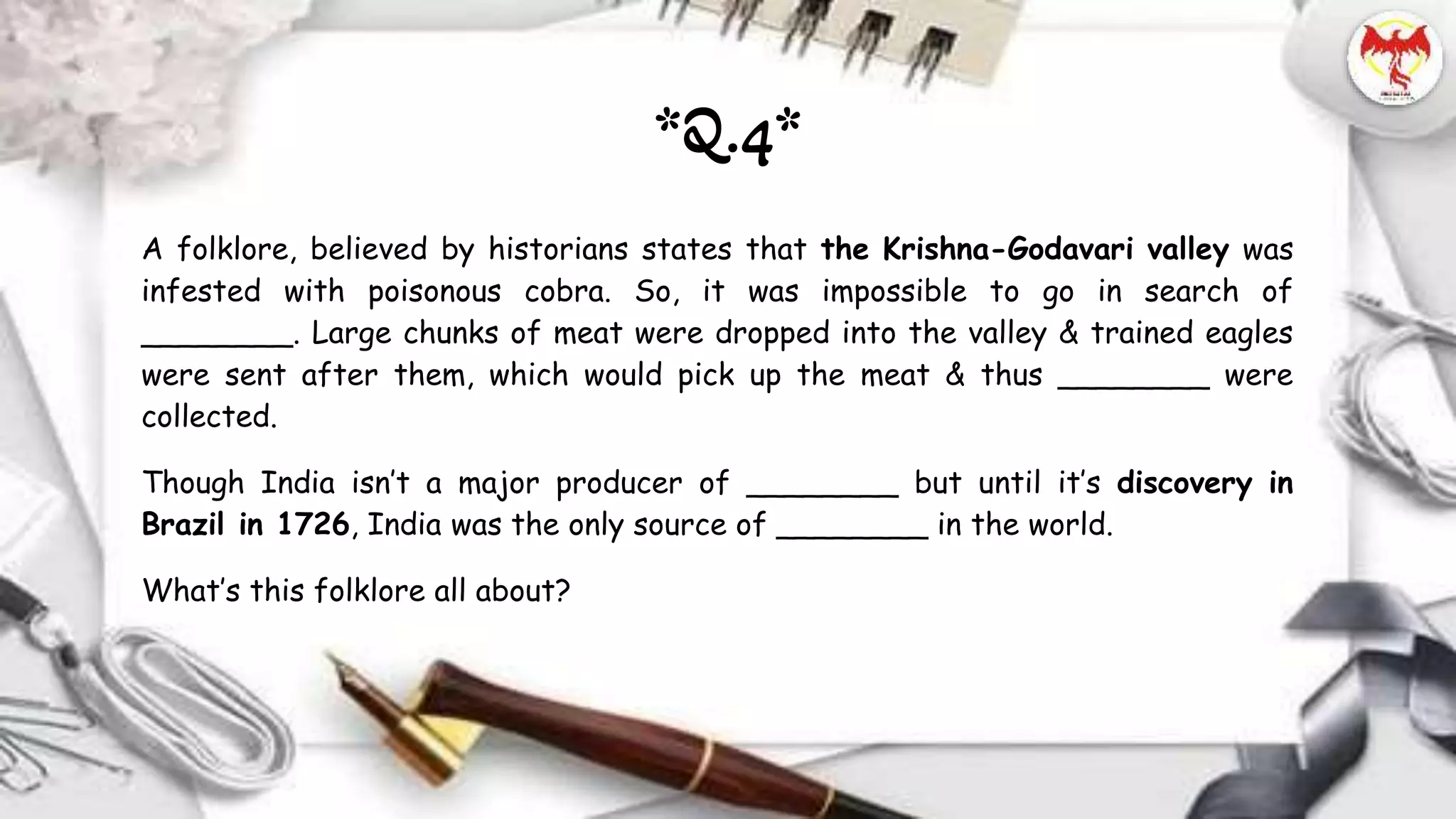 A folklore, believed by historians states that the Krishna-Godavari valley was
infested with poisonous cobra. So, it was impossible to go in search of
________. Large chunks of meat were dropped into the valley & trained eagles
were sent after them, which would pick up the meat & thus ________ were
collected.
Though India isn’t a major producer of ________ but until it’s discovery in
Brazil in 1726, India was the only source of ________ in the world.
What’s this folklore all about?
*Q.4*
 