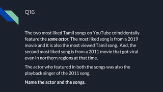 Q16
The two most liked Tamil songs on YouTube coincidentally
feature the same actor. The most liked song is from a 2019
movie and it is also the most viewed Tamil song. And, the
second most liked song is from a 2011 movie that got viral
even in northern regions at that time.
The actor who featured in both the songs was also the
playback singer of the 2011 song.
Name the actor and the songs.
 