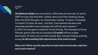 Q17*
The Baltimore Bullet was arrested for a DUI when he was only 19, and in
2009, he was criticized after a photo came out of him smoking a bong.
After the 2012 Olympics, he retired after stating: "I'm done. I'm finished.
I'm retired. I'm done. No more," and that "I just wanted to be done with
swimming and didn't want anything to do with the sport anymore."
In 2014, he was again arrested for drunk driving. The champion of three
Olympic games who had accumulated 22 medals fell into a deep
depression. At times, he even felt suicidal. But, instead of doing anything
wrong, he did something that improved one of his world records.
Who is he? What was the step that he took which eventually made him
much more famous?
 