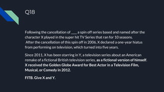 Q18
Following the cancellation of ____ a spin off series based and named after the
character X played in the super hit TV Series that ran for 10 seasons.
After the cancellation of this spin off in 2006, X declared a one-year hiatus
from performing on television, which turned into five years.
Since 2011, X has been starring in Y, a television series about an American
remake of a fictional British television series, as a fictional version of himself.
X received the Golden Globe Award for Best Actor in a Television Film,
Musical, or Comedy in 2012.
FITB. Give X and Y.
 