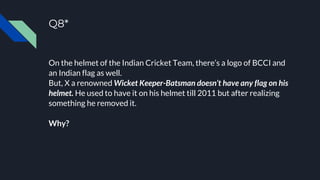 Q8*
On the helmet of the Indian Cricket Team, there’s a logo of BCCI and
an Indian flag as well.
But, X a renowned Wicket Keeper-Batsman doesn’t have any flag on his
helmet. He used to have it on his helmet till 2011 but after realizing
something he removed it.
Why?
 