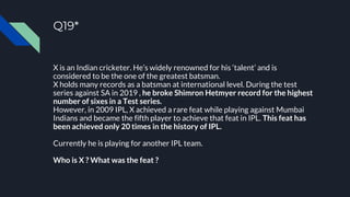 Q19*
X is an Indian cricketer. He’s widely renowned for his ‘talent’ and is
considered to be the one of the greatest batsman.
X holds many records as a batsman at international level. During the test
series against SA in 2019 , he broke Shimron Hetmyer record for the highest
number of sixes in a Test series.
However, in 2009 IPL, X achieved a rare feat while playing against Mumbai
Indians and became the fifth player to achieve that feat in IPL. This feat has
been achieved only 20 times in the history of IPL.
Currently he is playing for another IPL team.
Who is X ? What was the feat ?
 