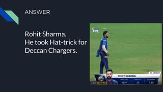 ANSWER
Rohit Sharma.
He took Hat-trick for
Deccan Chargers.
 