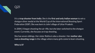 Q21
X is a trap shooter from India. She is the first and only Indian woman to win a
shotgun silver medal at the World Cup of the International Shooting Sport
Federation (ISSF). She was born in Johri village of Uttar Pradesh.
In 2004, X began shooting the air rifle, but she later switched to the shotgun
event. Currently, she focuses on trap shooting.
She has seven siblings. Her sister Rekha is also a shooter. Her mother also
runs a shooting range in the village where many girls come to learn shooting.
Who is X?
 