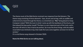 Q22
The theme music of the Web Series received rave response from the listeners. The
theme song consisting of three elements - bass, drums and strings, with an audible and
coherent lyrics heard through the theme, is a stretched out, "Hey" being played on loop.
Composer stated “With the tune in mind, I came up with the backbone of the drums, and
then played the bass guitar myself. The bass is a very important part of the track, and is
the main riff which is why it had to be perfect. So it was the three things, with the added
vocal which was minimal on top, that made the tune come together as know it in its final
version.”
It’s a viral theme song released in October’2020.
Name the Web Series we are talking about.
 