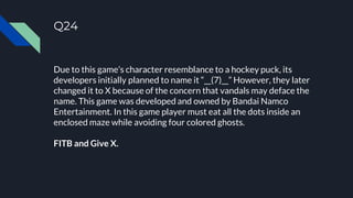 Q24
Due to this game’s character resemblance to a hockey puck, its
developers initially planned to name it “__(7)__” However, they later
changed it to X because of the concern that vandals may deface the
name. This game was developed and owned by Bandai Namco
Entertainment. In this game player must eat all the dots inside an
enclosed maze while avoiding four colored ghosts.
FITB and Give X.
 