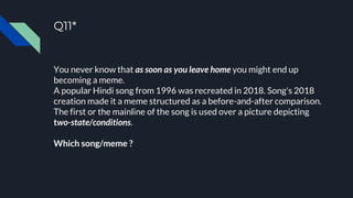 Q11*
You never know that as soon as you leave home you might end up
becoming a meme.
A popular Hindi song from 1996 was recreated in 2018. Song's 2018
creation made it a meme structured as a before-and-after comparison.
The first or the mainline of the song is used over a picture depicting
two-state/conditions.
Which song/meme ?
 
